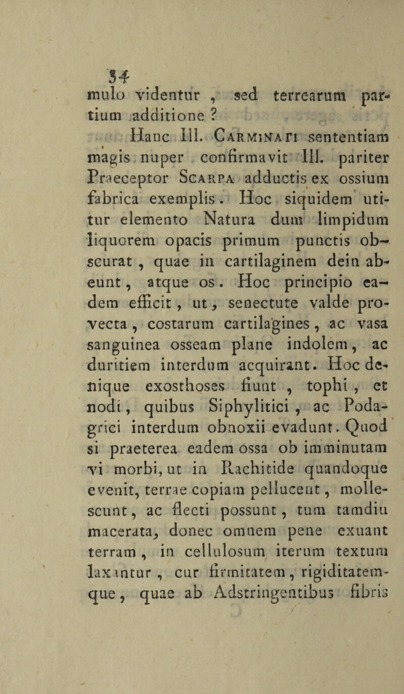 54 mulo videntur , sed terrearum par¬ tium additione ? Ha nc 111. c armintati sententiam magis nuper confirmavit 111. pariter Praeceptor Scarpa adductis ex ossium fabrica exemplis. Hoc siquidem uti¬ tur elemento Natura dum limpidum liquorem opacis primum punctis ob¬ scurat , quae in cartilaginem dein ab¬ eunt, atque os. PIoc principio ea¬ dem efficit , ut, senectute valde pro¬ vecta , costarum cartilagines, ac vasa sanguinea osseam plane indolem, ac duritiem interdum acquirant. Hoc de¬ nique exosthoses fiunt , tophi , et nodi, quibus Siphylitici , ac Poda¬ grici interdum obnoxii evadunt. Quod si praeterea eadem ossa ob imminutam vi morbi, ut ia R.achitide quandoque evenit, terrae copiam pelluceut, molle¬ scunt , ac flecti possunt, tum tamdiu macerata^ donec omnem pene exuant terram , in cellulosum iterum textum laxmtur, cur firmitatem, rigiditatem- que, quae ab Adstringentibus fibris