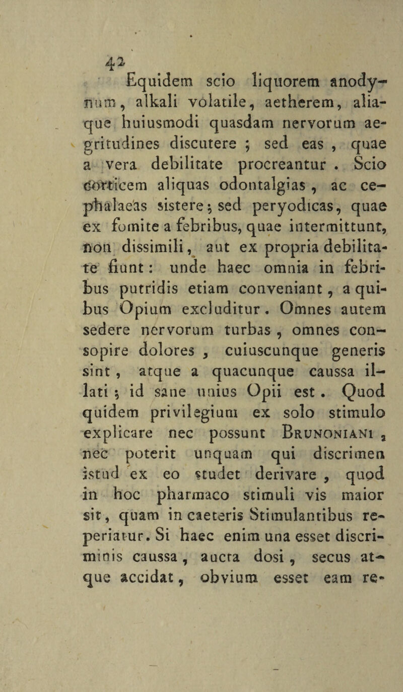 Equidem scio liquorem anody- num, alkali volatile, aetherem, alia¬ que huiusmodi quasdam nervorum ae¬ gritudines discutere ; sed eas , quae a vera debilitate procreantur . Scio corticem aliquas odontalgias , ac ce¬ phalaeas sistere $ sed peryodicas, quae ex fomite a febribus, quae intermittunt, non dissimili, aut ex propria debilita¬ te fiunt: unde haec omnia in febri¬ bus putridis etiam conveniant, a qui¬ bus Opium excluditur. Omnes autem sedere nervorum turbas , omnes con¬ sopire dolores , cuiuscunque generis sint , atque a quacunque caussa il¬ lati \ id sane unius Opii est. Quod quidem privilegium ex solo stimulo explicare nec possunt Brunoniani a nec poterit unquam qui discrimen istud ex eo studet derivare , quod in hoc pharmaco stimuli vis maior sit, quam in caeteris Stimulantibus re- periatur.Si haec enim una esset discri¬ minis caussa , aucta dosi , secus at-» que accidat, obvium esset eam re-