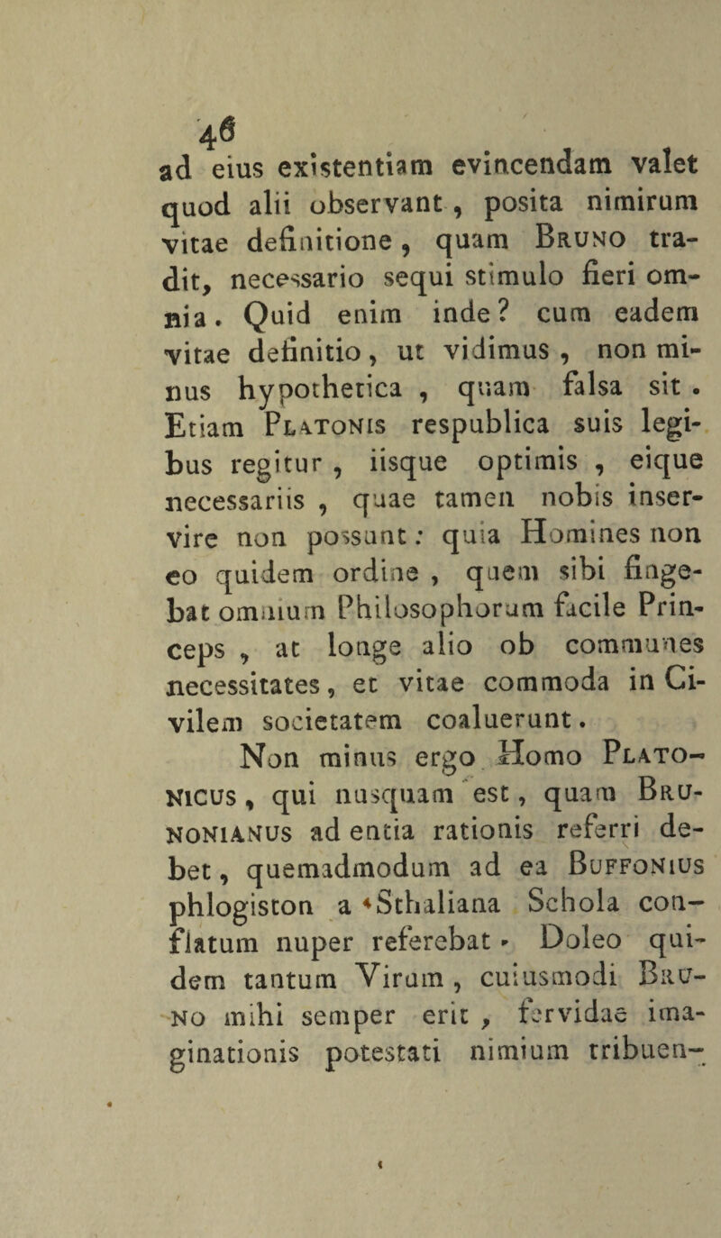 4@ ad eius existentiam evincendam valet quod alii observant, posita nimirum vitae definitione, quam Bruno tra¬ dit, necessario sequi stimulo fieri om¬ nia. Quid enim inde? cum eadem vitae definitio, ut vidimus , non mi¬ nus hypothetica , quam falsa sit . Etiam Platonis respublica suis legi¬ bus regitur , iisque optimis , eique necessariis , quae tamen nobis inser¬ vire non possunt: quia Homines non eo quidem ordine , quem sibi finge¬ bat omnium Philosophorum facile Prin¬ ceps , at longe alio ob communes necessitates, et vitae commoda in Ci¬ vilem societatem coaluerunt. Non minus ergo Homo Plato¬ nicus , qui nusquam est, quam Bru- NONiamus ad entia rationis referri de¬ bet, quemadmodum ad ea Buffonius phlogiston a 4Sthaliana Schola con¬ flatum nuper referebat * Doleo qui¬ dem tantum Virum, cuiusmodi Bru¬ no mihi semper erit > fervidae ima¬ ginationis potestati nimium tribuen- i «