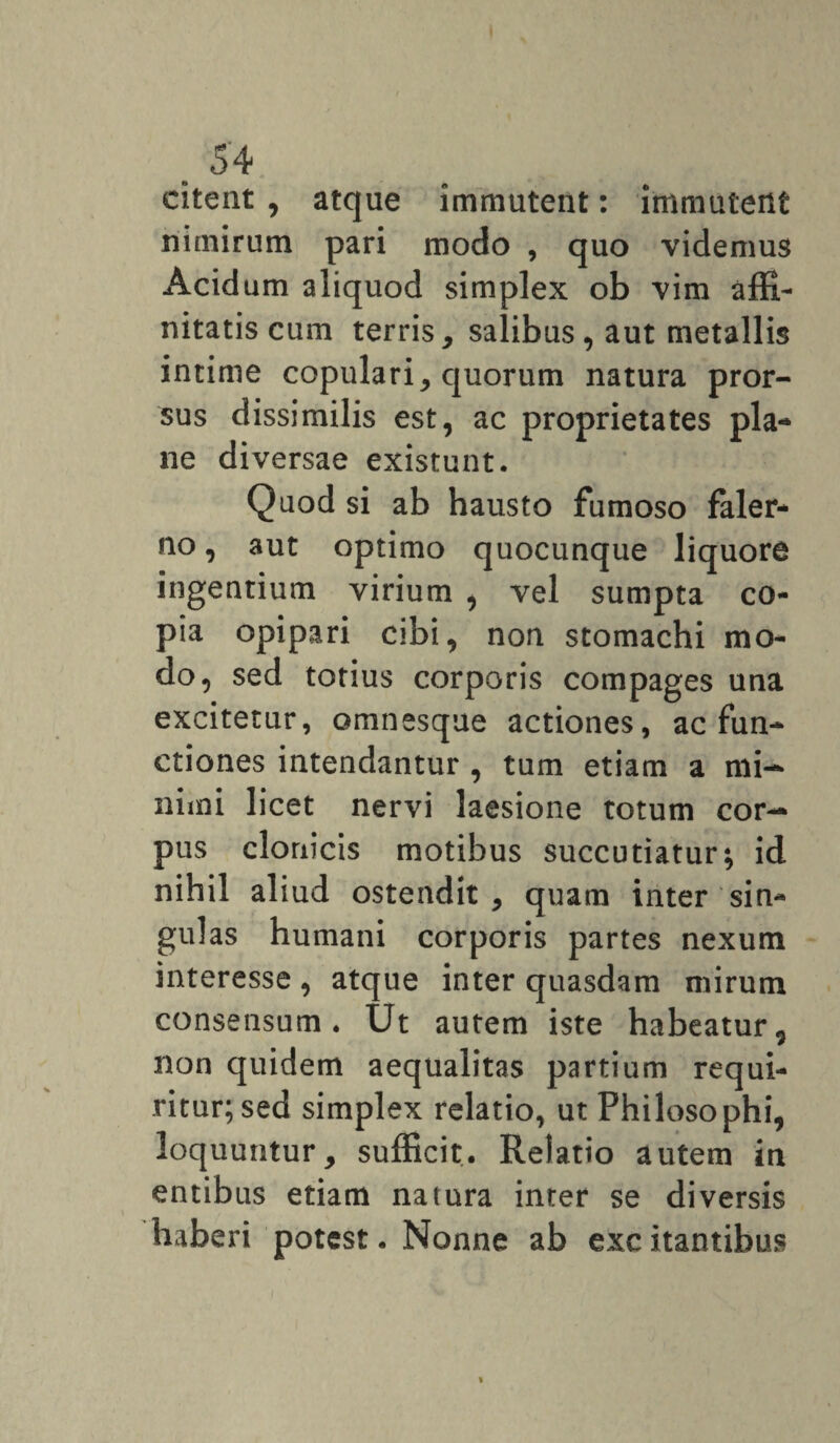 citeat , atque immutent: immutent nimirum pari modo , quo videmus Acidum aliquod simplex ob vim affi¬ nitatis cum terris, salibus, aut metallis intime copulari, quorum natura pror¬ sus dissimilis est, ac proprietates pla¬ ne diversae existunt. Quod si ab hausto fumoso faler- no, aut optimo quocunque liquore ingentium virium , vel sumpta co¬ pia opipari cibi, non stomachi mo¬ do, sed totius corporis compages una excitetur, omnesque actiones, ac fun¬ ctiones intendantur , tum etiam a mi¬ nimi licet nervi laesione totum cor¬ pus clonicis motibus succutiatur; id nihil aliud ostendit, quam inter sin¬ gulas humani corporis partes nexum interesse , atque inter quasdam mirum consensum. Ut autem iste habeatur, non quidem aequalitas partium requi¬ ritur; sed simplex relatio, ut Philosophi, loquuntur, sufficit. Relatio autem in entibus etiam natura inter se diversis haberi potest. Nonne ab exc itantibus