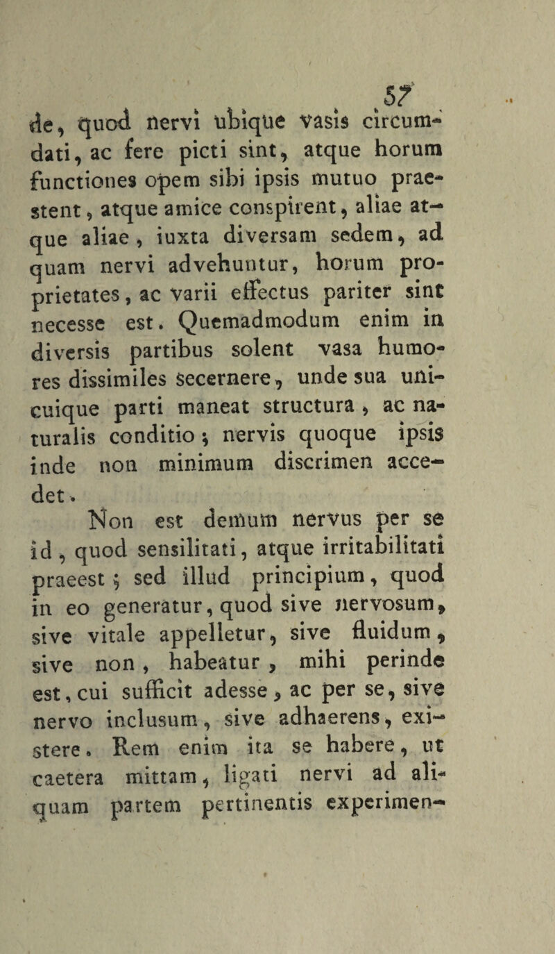 de, quod nervi ubique vasis circum¬ dati, ac fere picti sint, atque horum functiones opem sibi ipsis mutuo prae¬ stent, atque amice conspirent, aliae at¬ que aliae, iuxta diversam sedem, ad quam nervi advehuntur, horum pro¬ prietates , ac varii effectus pariter sint necesse est. Quemadmodum enim in diversis partibus solent vasa humo¬ res dissimiles secernere, unde sua uni¬ cuique parti maneat structura , ac na¬ turalis conditio * nervis quoque ipsis inde non minimum discrimen acce¬ det * Non est demum nervus per se id , quod sensilitati, atque irritabilitati praeest ; sed illud principium, quod iu eo generatur, quod sive nervosum, sive vitale appelletur, sive fluidum, sive non, habeatur , mihi perinde est, cui sufficit adesse , ac per se, sive nervo inclusum, sive adhaerens, exi- stere. Rem enim ita se habere, ut caetera mittam, ligati nervi ad ali¬ quam partem pertinentis expcrimen-