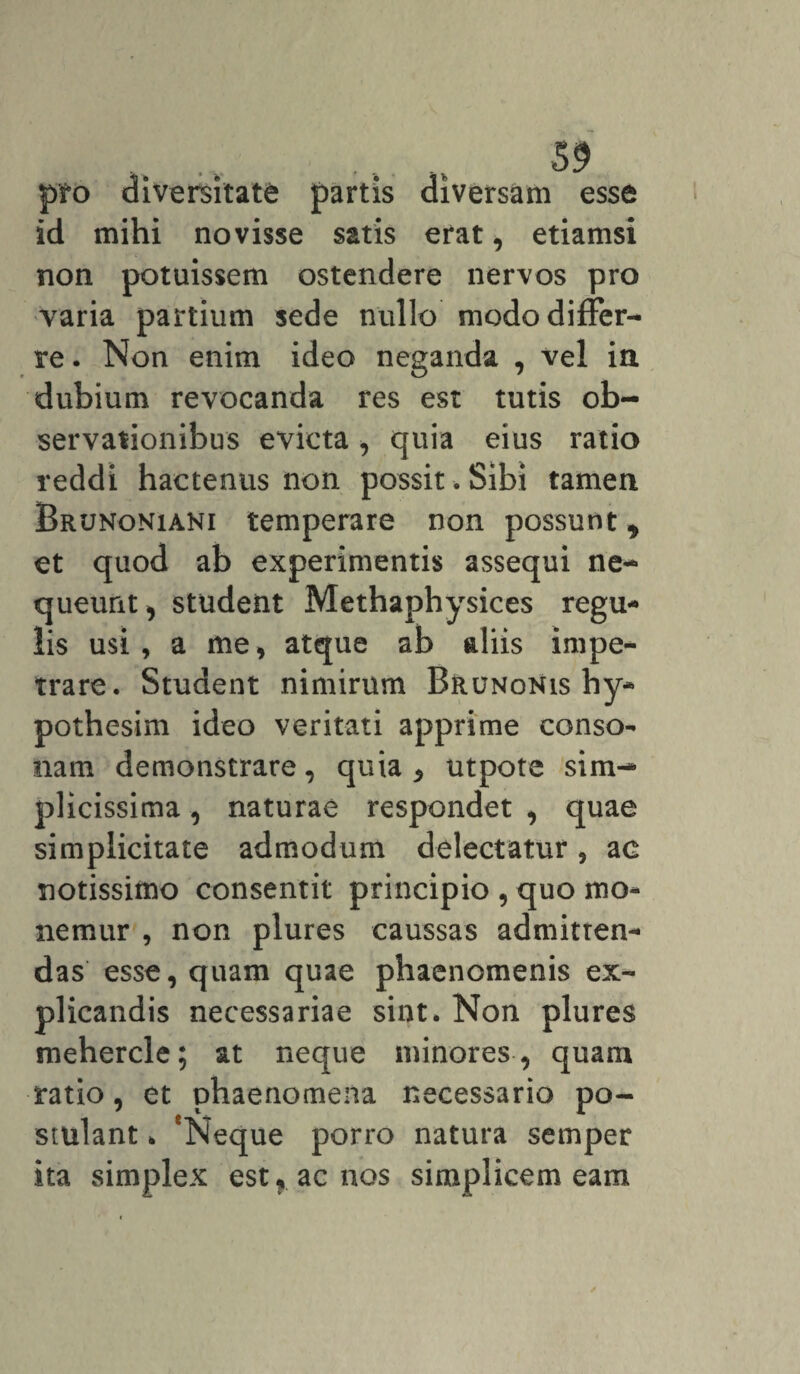 pro diversitate partis diversam esse id mihi novisse satis erat, etiamsi non potuissem ostendere nervos pro varia partium sede nullo modo differ¬ re . Non enim ideo neganda , vel ia dubium revocanda res est tutis ob¬ servationibus evicta, quia eius ratio reddi hactenus non possit. Sibi tamen Brunoniani temperare non possunt y et quod ab experimentis assequi ne¬ queunt , student Methaphysices regu¬ lis usi, a me, atque ab aliis impe¬ trare. Student nimirum Brunonis hy- pothesim ideo veritati apprime conso¬ nam demonstrare, quia * utpote sim¬ plicissima , naturae respondet , quae simplicitate admodum delectatur, ac notissimo consentit principio , quo mo¬ nemur , non plures caussas admitten¬ das esse, quam quae phaenomenis ex¬ plicandis necessariae sint. Non plures mehercle; at neque minores , quam ratio, et phaenomena necessario po¬ stulant * 'Neque porro natura semper ita simplex est, ac nos simplicem eam