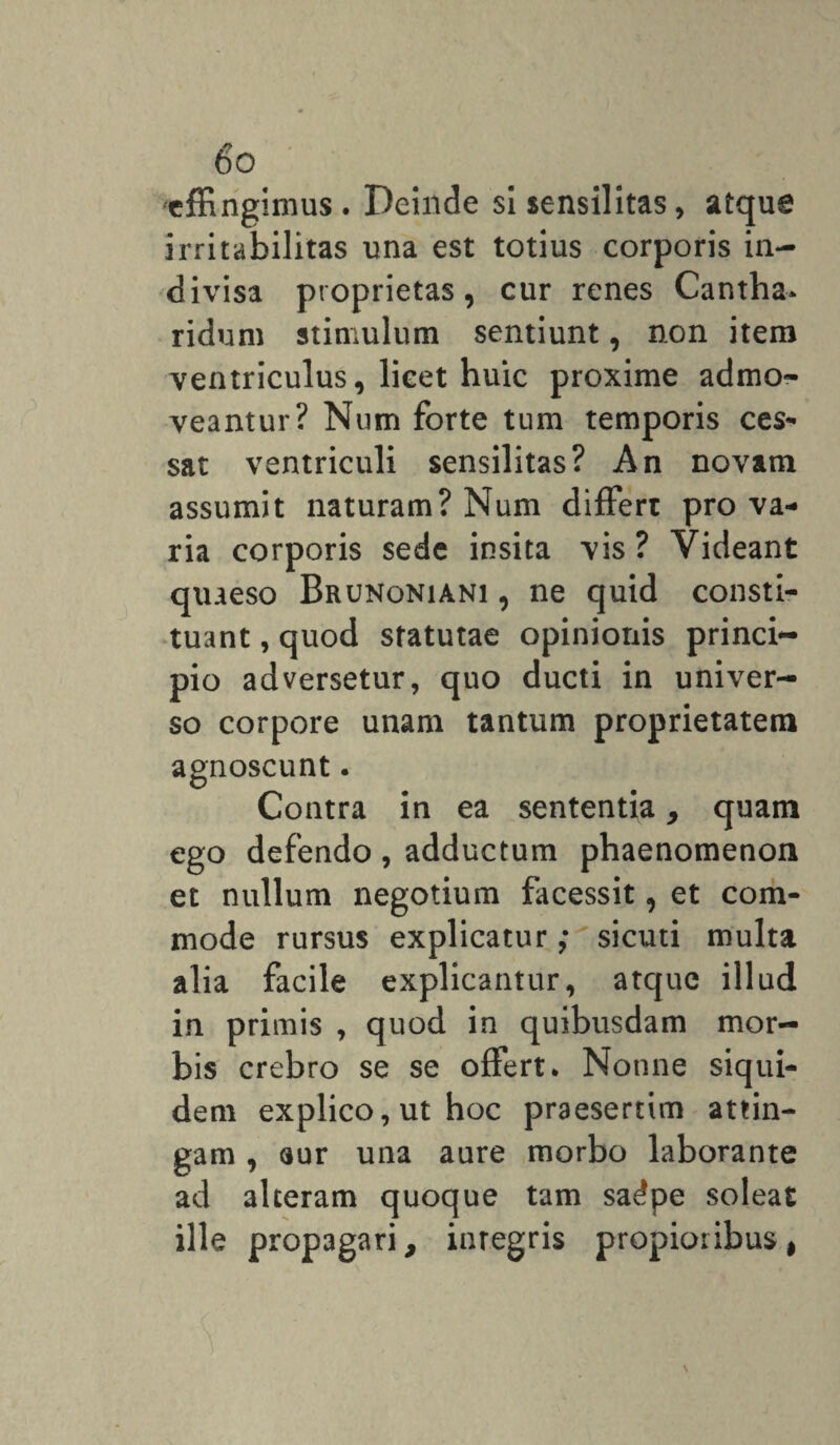 6° effingimus. Deinde si sensilitas, atque irritabilitas una est totius corporis in¬ divisa proprietas, cur renes Cantha¬ ridum stimulum sentiunt, non item ventriculus, lieet huic proxime admo¬ veantur? Num forte tum temporis ces¬ sat ventriculi sensilitas? An novam assumit naturam? Num differt pro va¬ ria corporis sede insita vis? Videant quaeso Brunoniani, ne quid consti¬ tuant , quod statutae opinionis princi¬ pio adversetur, quo ducti in univer¬ so corpore unam tantum proprietatem agnoscunt. Contra in ea sententia, quam ego defendo , adductum phaenomenon et nullum negotium facessit, et com¬ mode rursus explicatur; sicuti multa alia facile explicantur, atque illud in primis , quod in quibusdam mor¬ bis crebro se se offert. Nonne siqui¬ dem explico,ut hoc praesertim attin¬ gam , aur una aure morbo laborante ad alteram quoque tam sadpe soleat ille propagari, integris propioribus,