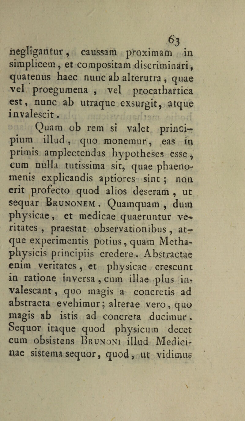 negligantur, caussam proximam in simplicem, et compositam discriminari, quatenus haec nunc ab alterutra , quae vel proegumena , vel procathartica est, nunc ab utraque exsurgit, atque invalescit. Quam ob rem si valet princi¬ pium illud, quo monemur, eas in primis amplectendas hypotheses esse, cum nulla tutissima sit, quae phaeno¬ menis explicandis aptiores sint ; non erit profecto quod alios deseram , ut sequar Brunonem . Quamquam , dum physicae, et medicae quaeruntur ve-» ritates , praestat observationibus, at¬ que experimentis potius, quam Metha- physicis principiis credere. Abstractae enim veritates, et physicae crescunt in ratione inversa , cum illae plus in¬ valescant , quo magis a concretis ad abstracta evehimur; alterae vero, quo magis ab istis ad concreta ducimur. Sequor itaque quod physicum decet cum obsistens Brunoni illud Medici¬ nae sistema sequor, quod, ut vidimus