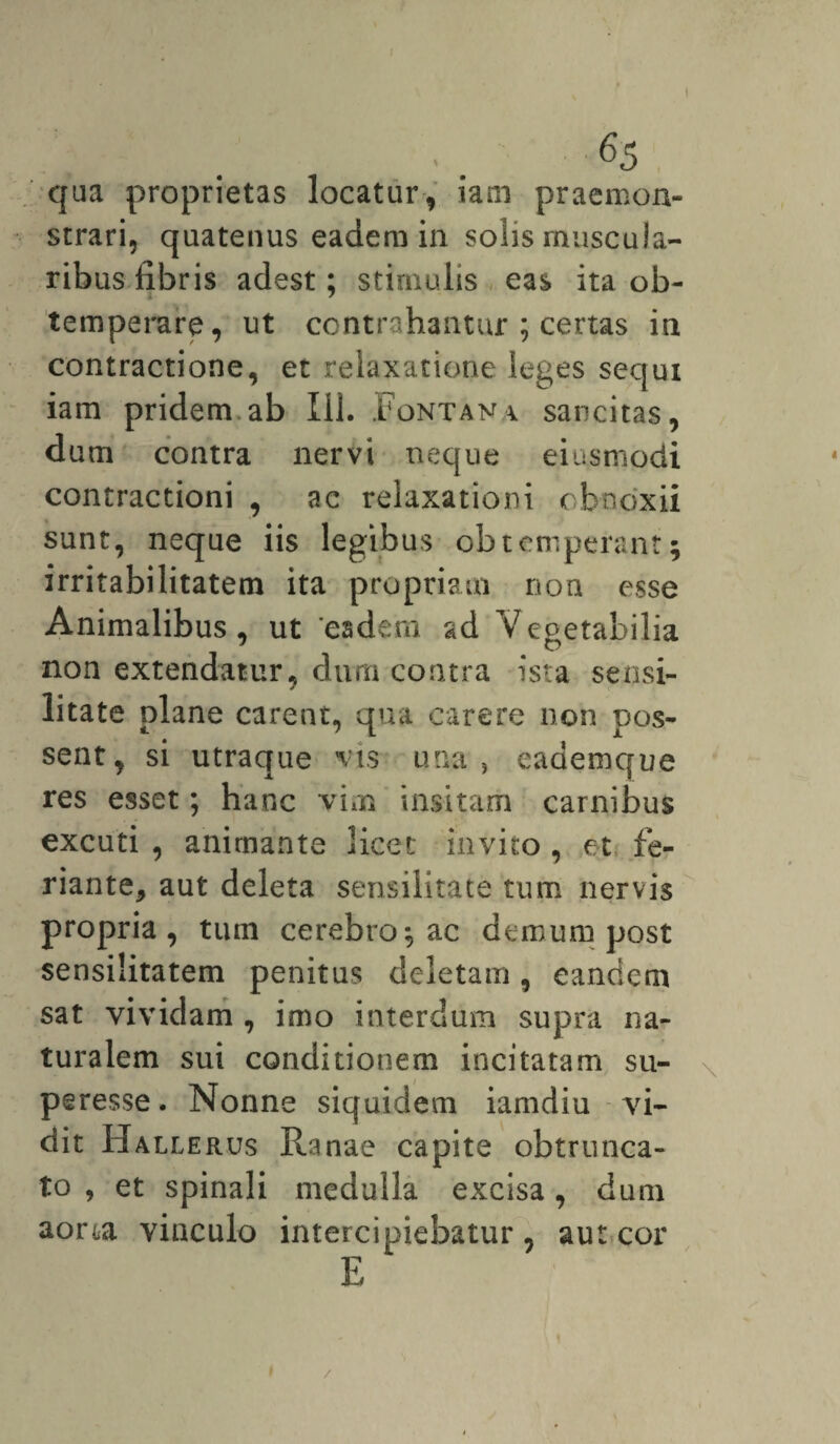 qua proprietas locatur, iam praemon¬ strari, quatenus eadem in solis muscula¬ ribus fibris adest; stimulis eas ita ob¬ temperare, ut contrahantur ; certas in contractione, et relaxatione leges sequi iam pridem ab Ili. Fontana sancitas, dum contra nervi neque eiusmodi contractioni , ac relaxationi obnoxii sunt, neque iis legibus obtemperant; irritabilitatem ita propriam non esse Animalibus, ut ‘eadem ad Vegetabilia non extendatur, dum contra ista sensi- litate plane carent, qua carere non pos¬ sent, si utraque vis una, eademque res esset; hanc vim insitam carnibus excuti , animante licet invito , et fe- riante* aut deleta sensilitate tum nervis propria, tum cerebro; ac demum post sensilitatem penitus deletam, eandem sat vividam , imo interdum supra na¬ turalem sui conditionem incitatam su- peresse. Nonne siquidem iamdiu vi¬ dit Hallerus Ranae capite obtrunca¬ to , et spinali medulla excisa, dum aora vinculo intercipiebatur, aut cor E /