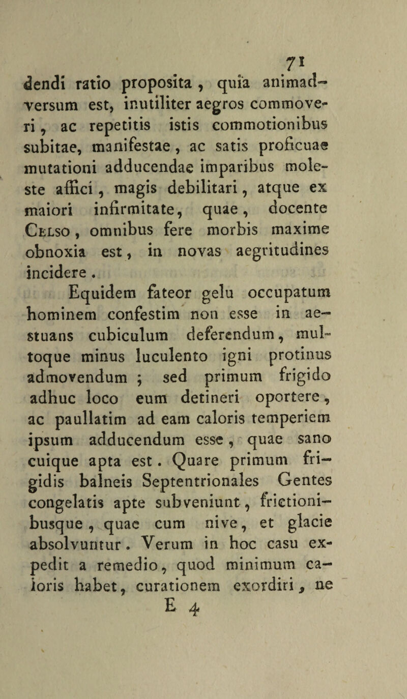 dendi ratio proposita , quia animad¬ versum est, inutiliter aegros commove¬ ri , ac repetitis istis commotionibus subitae, manifestae, ac satis proficuae mutationi adducendae imparibus mole¬ ste affici, magis debilitari, atque ex maiori infirmitate, quae, docente Celso , omnibus fere morbis maxime obnoxia est, in novas aegritudines incidere . Equidem fateor gelu occupatum hominem confestim non esse in ae¬ stuans cubiculum deferendum, mul¬ toque minus luculento igni protinus admovendum ; sed primum frigido adhuc loco eum detineri oportere, ac paullatim ad eam caloris temperiem ipsum adducendum esse, quae sano cuique apta est. Quare primum fri— gid is balneis Septentrionales Gentes congelatis apte subveniunt , frictioni— busque , quae cum nive, et glacie absolvuntur. Verum in hoc casu ex¬ pedit a remedio, quod minimum ca¬ loris habet, curationem exordiri > ne E 4