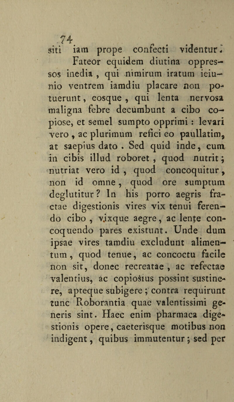 siti iam prope confecti videntur* Fateor equidem diutina oppres¬ sos inedia , qui nimirum iratum ieiu- nio ventrem iamdiu placare non po¬ tuerunt , eosque , qui lenta nervosa maligna febre decumbunt a cibo co¬ piose, et semel sumpto opprimi: levari vero , ac plurimum refici eo paullatim, at saepius dato . Sed quid inde, cum in cibis illud roboret, quod nutrit; nutriat vero id , quod concoquitur, non id omne, quod ore sumptum deglutitur ? In his porro aegris fra¬ ctae digestionis vires vix tenui feren¬ do cibo , vjxque aegre, ac lente con¬ coquendo pares existunt. Unde dum ipsae vires tamdiu excludunt alimen¬ tum , quod tenue, ac concoctu facile non sit, donec recreatae , ac refectae valentius, ac copiosius possint sustine¬ re, apteque subigere ; contra requirunt tunc Roborantia quae valentissimi ge¬ neris sint. Haec enim pharmaca dige¬ stionis opere, caeterisque motibus non indigent, quibus immutentur; sed per