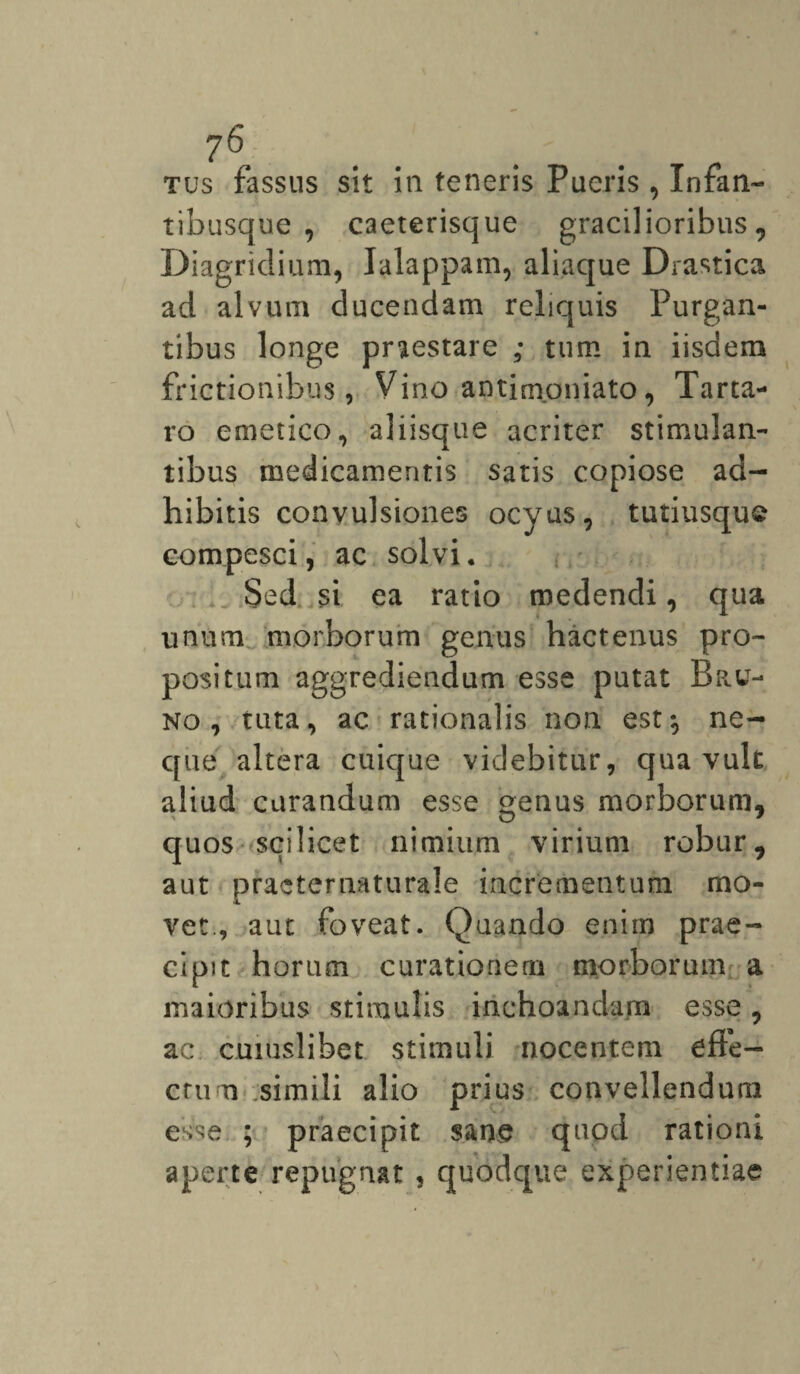 ?6 . . . tus fassus sit in teneris Pueris , Infan¬ tibusque , caeterisque gracilioribus, Diagridium, Ialappam, aliaque Drastica ad alvum ducendam reliquis Purgan¬ tibus longe pnestare ; tum in iisdem frictionibus, Vino antimpniato, Tarta¬ ro emetico, aliisque acriter stimulan¬ tibus medicamentis satis copiose ad¬ hibitis convulsiones ocyus, tutiusque compesci, ac solvi. Sed si ea ratio medendi, qua unum morborum genus hactenus pro¬ positum aggrediendum esse putat Bru- no , tuta, ac rationalis non est*, ne¬ que altera cuique videbitur, qua vult aliud curandum esse genus morborum, quos scilicet nimium virium robur, aut practernaturale incrementum mo¬ vet., aut foveat. Quando enim prae¬ cipit horum curationem morborum a maioribus stimulis inchoandam esse, ac cuiuslibet stimuli nocentem effe¬ ctu u simili alio prius convellendum esse ; praecipit sane quod rationi aperte repugnat , quodque experientiae