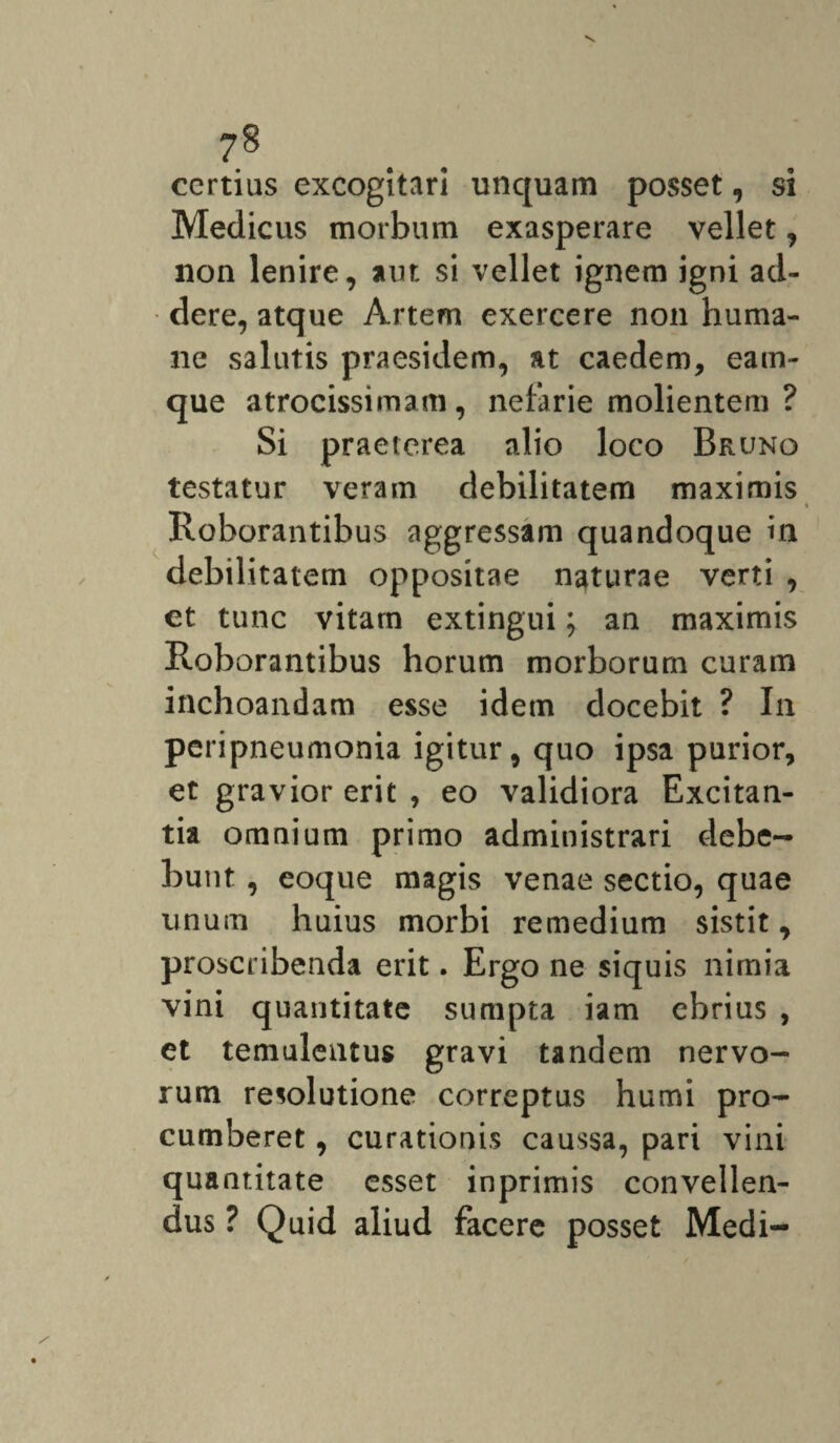 7§ certius excogitari unquam posset, si Medicus morbum exasperare vellet, non lenire, aut si vellet ignem igni ad¬ dere, atque Artem exercere non huma¬ ne salutis praesidem, at caedem, eam- que atrocissimam, nefarie molientem ? Si praeterea alio loco Bruno testatur veram debilitatem maximis Roborantibus aggressam quandoque in debilitatem oppositae naturae verti , et tunc vitam extingui; an maximis Roborantibus horum morborum curam inchoandam esse idem docebit ? In peripneumonia igitur, quo ipsa purior, et gravior erit , eo validiora Excitan¬ tia omnium primo administrari debe¬ bunt , eoque magis venae sectio, quae unum huius morbi remedium sistit, proscribenda erit. Ergo ne siquis nimia vini quantitate sumpta iam ebrius , et temulentus gravi tandem nervo¬ rum resolutione correptus humi pro¬ cumberet , curationis caussa, pari vini quantitate esset inprimis convellen¬ dus ? Quid aliud facere posset Medi-