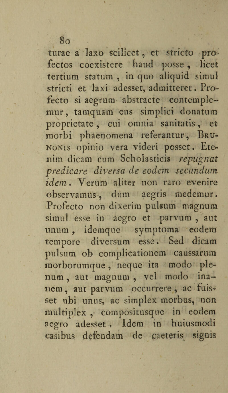 « 8o ' turae a laxo scilicet, et stricto pro¬ fectos coexistere haud posse , licet tertium statum , in quo aliquid simul stricti et laxi adesset, admitteret. Pro¬ fecto si aegrum abstracte contemple¬ mur, tamquam ens simplici donatum proprietate, cui omnia sanitatis, et morbi phaenomena referantur, Bru- Nonis opinio vera videri posset. Ete¬ nim dicam cum Scholasticis repugnat predicare diversa de eodem secundum idem. Verum aliter non raro evenire observamus, dum aegris medemur. Profecto non dixerim pulsum magnum simul esse in aegro et parvum , aut unum, idemque symptoma eodem tempore diversum esse. Sed dicam pulsum ob complicationem caussarum inorborumque, neque ita modo ple¬ num , aut magnum , vel modo ina¬ nem , aut parvum occurrere, ac fuis¬ set ubi uniis, ac simplex morbus, non multiplex , compositusque in eodem aegro adesset . Idem in huiusmodi casibus defendam de caeteris signis i