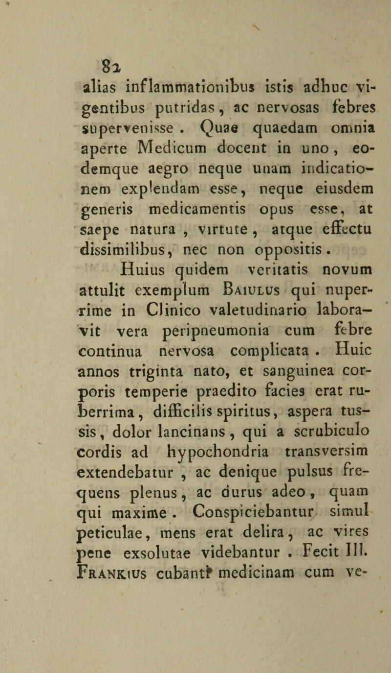 8 2 alias inflammationibus istis adhuc vi¬ gentibus putridas, ac nervosas febres supervenisse . Quae quaedam omnia aperte Medicum docent in uno , eo- demque aegro neque unam indicatio¬ nem explendam esse, neque eiusdem generis medicamentis opus esse, at saepe natura , virtute , atque effectu dissimilibus, nec non oppositis. Huius quidem veritatis novum attulit exemplum Baujlus qui nuper¬ rime in Clinico valetudinario labora¬ vit vera peripneumonia cum febre continua nervosa complicata . Huic annos triginta nato, et sanguinea cor¬ poris temperie praedito facies erat ru¬ berrima, diffici is spiritus, aspera tus¬ sis, dolor lancinans, qui a scrubiculo cordis ad hypochondria transversim extendebatur , ac denique pulsus fre¬ quens plenus, ac durus adeo, quam qui maxime. Conspiciebantur simul peticulae, mens erat delira, ac vires pene exsolutae videbantur . Fecit 111. Frank.ius cubantfr medicinam cum ve-