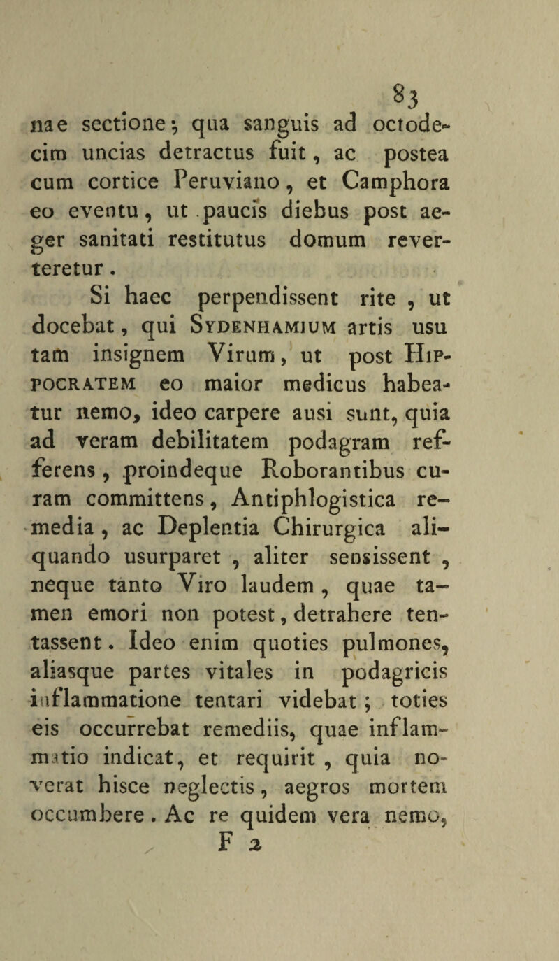 nae sectione-, qua sanguis ad octode¬ cim uncias detractus fuit, ac postea cum cortice Peruviano, et Camphora eo eventu, ut .paucis diebus post ae¬ ger sanitati restitutus domum rever¬ teretur . Si haec perpendissent rite , ut docebat, qui Sydenhamium artis usu tam insignem Virum, ut post Hip¬ pocratem eo maior medicus habea¬ tur nemo, ideo carpere ausi sunt, quia ad veram debilitatem podagram ref- ferens, proindeque Roborantibus cu¬ ram committens , Antiphlogistica re¬ media , ac Deplentia Chirurgica ali¬ quando usurparet , aliter sensissent , neque tanto Viro laudem , quae ta¬ men emori non potest, detrahere ten- tassent. Ideo enim quoties pulmones, aliasque partes vitales in podagricis inflammatione tentari videbat; toties eis occurrebat remediis, quae inflam- nmio indicat, et requirit , quia no¬ verat hisce neglectis, aegros mortem occumbere. Ac re quidem vera nemo.