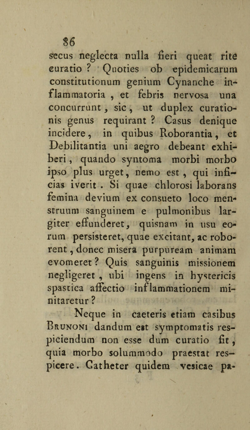 $6 secus neglecta nulla fieri queat rite curatio ? Quoties ob epidemicarum constitutionum genium Cynanche in¬ flammatoria , et febris nervosa una concurrunt, sic , ut duplex curatio¬ nis genus requirant ? Casus denique incidere, in quibus Roborantia, et Debilitantia uni aegro debeant exhi¬ beri , quando syntoma morbi morbo ipso plus urget, nemo est, qui infi¬ cias iverit . Si quae chlorosi laborans femina devium ex consueto loco men¬ struum sanguinem e pulmonibus lar¬ giter effunderet, quisnam in usu eo¬ rum persisteret, quae excitant, ac robo¬ rent , donec misera purpuream animam evomeret ? Quis sanguinis missionem negligeret , ubi ingens in hystericis spastica affectio inflammationem mi¬ nitaretur ? Neque in caeteris etiam casibus Brunoni dandum eit symptomatis res¬ piciendum non esse dum curatio fit, quia morbo solummodo praestat res¬ picere. Catheter quidem vesicae pa-