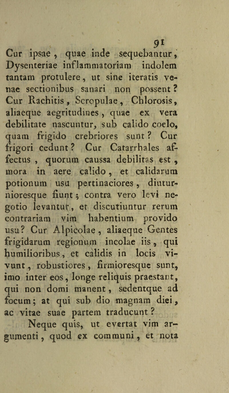 Cur ipsae, quae inde sequebantur, Dysenteriae inflammatoriam indolem tantam protulere, ut sine iteratis ve¬ nae sectionibus sanari non possent ? Cur Pcachitis, Scropulae, Chlorosis, aliaeque aegritudines, quae ex vera debilitate nascuntur^ sub calido coelo, quam frigido crebriores sunt ? Cur frigori cedunt? Cur Catarrhales af¬ fectus , quorum caussa debilitas est , mora in aere calido, et calidarum potionum usu pertinaciores, diutur- nioresque fiurjt; contra vero levi ne¬ gotio levantut, et discutiuntur rerum contrariam vim habentium provido usu? Cur Alpicolae, aliaeque Gentes frigidarum regionum incolae iis, qui humilioribus, et calidis in locis vi¬ vunt , robustiores , firmioresque sunt, imo inter eos, longe reliquis praestant, qui non domi manent, sedentque ad focum; at qui sub dio magnam diei, ac vitae suae partem traducunt ? Neque quis, ut evertat vim ar¬ gumenti, quod ex communi, et nota