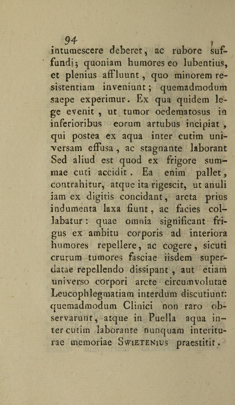 intumescere deberet, ac rubore suf¬ fundi; quoniam humores eo lubentius, et plenius affluunt, quo minorem re¬ sistentiam inveniunt; quemadmodum saepe experimur. Ex qua quidem le¬ ge evenit , ut tumor oedematosus in inferioribus eorum artubus incipiat , qui postea ex aqua inter cutim uni¬ versam effusa, ac stagnante laborant Sed aliud est quod ex frigore sum- inae cuti accidit. Ea enim pallet, contrahitur, atque ita rigescit, ut anuli iam ex digitis concidant, arcta prius indumenta laxa fiunt, ac facies col¬ labatur : quae omnia significant fri¬ gus ex ambitu corporis ad interiora humores repellere, ac cogere, sicuti crurum tumores fasciae iisdem super¬ datae repellendo dissipant , aut etiam universo corpori arcte circumvolutae Leucophlegmatiam interdum discutiunt: quemadmodum Clinici non raro ob¬ servarunt, atque in Puella aqua in¬ ter cutim laborante nunquam interitu¬ rae memoriae Swietenius praestitit.