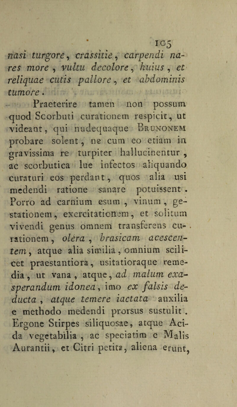 IG5 nasi turgore, crassitie, carpendi na¬ res more, decolore, huius, et reliquae cutis pallore, et abdominis tumore. Praeterire tamen non possum quod Scorbuti curationem respicit, ut videant, qui nudequaque Brunonem probare solent, ne cum eo etiam in gravissima re turpiter hallucinentur , ac scorbutica lue infectos aliquando curaturi eos perdant, quos alia usi medendi ratione sanare potuissent . Porro ad carnium esum , vinum , ge¬ stationem^ exercitationem, et solitum vivendi genus omnem transferens cu- . rationem, olera , brasicam acescen¬ tem, atque alia similia, omnium scili¬ cet praestantiora, usitatioraque reme¬ dia , ut vana , atque, ad malum exa¬ sperandum. idonea, imo ex falsis de¬ ducta , atque temere iactata auxilia e methodo medendi prorsus sustulit . Ergone Stirpes siliquosae, atque Aci¬ da vegetabilia , ac speciatim e Malis Aurantii, et Citri petita, aliena erunt,