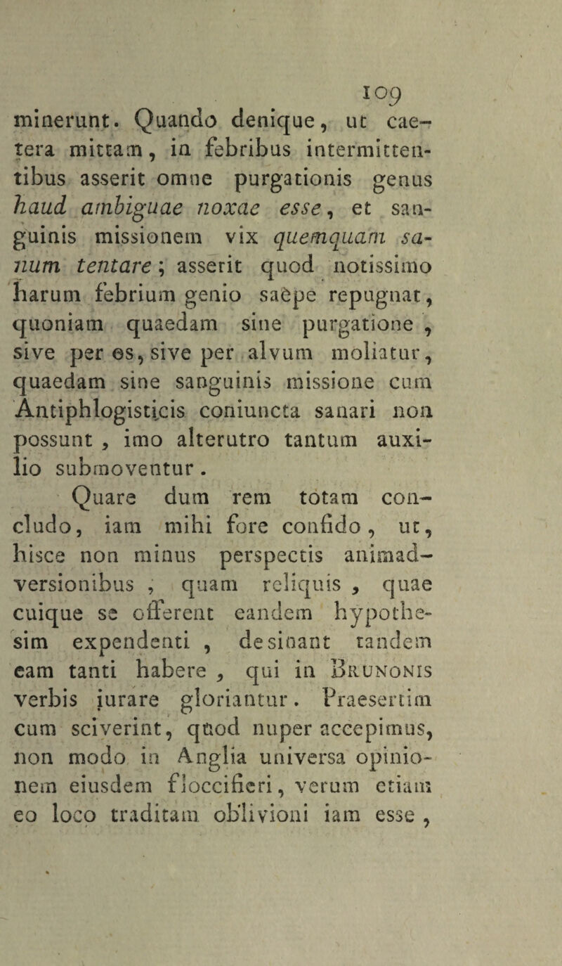 io9 minerunt. Quando denique, ut cae- tera mittam, in febribus intermitten¬ tibus asserit omne purgationis genus haud ambiguae noxae esse, et san¬ guinis missionem vix quemquarfi sa¬ num tentare; asserit quod notissimo harum febrium genio sa£pe repugnat, quoniam quaedam sine purgatione , sive per es, sive per alvum moliatur, quaedam sine sanguinis missione cum Antiphlogisucis coniuncta sanari non oossunt , imo alterutro tantum auxi- !.io submoventur . Quare dum rem totam con¬ cludo, iam mihi fore confido, ut, hisce non minus perspectis animad¬ versionibus , quam reliquis , quae cuique se offerent eandem hypothe- sim expendenti , desinant tandem eam tanti habere , qui in Brunonis verbis iurare gloriantur. Praesertim cum sciverint, quod nuper accepimus, non modo in Anglia universa opinio¬ nem eiusdem fioccifieri, verum etiam eo loco traditam oblivioni iam esse ,