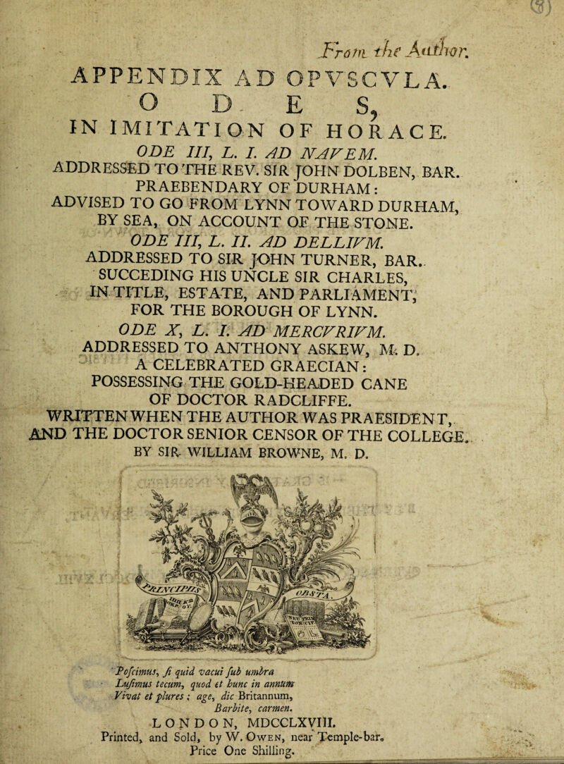 .From the Ajithor. APPENDIX AD OPVSCVLA. O D E S, IN IMITATION OF HORACE. ODE III, L. I. AD NAFEM. ADDRESSED TO THE REV. SIR JOHN DOLBEN, BAR. PRAEBENDARY OF DURHAM: ADVISED TO GO FROM LYNN TOWARD DURHAM, BY SEA, ON ACCOUNT OF THE STONE. ODE lit, L. II. AD DELLIFM. ADDRESSED TO SIR JOHN TURNER, BAR.. SUCCEDING HIS UNCLE SIR CHARLES, IN TITLE, ESTATE, AND PARLIAMENT, FOR THE BOROUGH OF LYNN. ODE X, L. I. AD MERCFRIFM. ADDRESSED TO ANTHONY ASKEW, M: D. A CELEBRATED GRAECIAN: POSSESSING THE GOLD-HEADED CANE OF DOCTOR RADCLIFFE. WRITTEN WHEN THE AUTHOR WAS PRAESIDENT, AND THE DOCTOR SENIOR CENSOR OF THE COLLEGE. BY SIR. WILLIAM BROWNE. M. D. Tofcimus, fi quid vacui fub umbra Lufimus tecum, quod et hunc in annum Vivat et plures ; age, die Britannum, Barbite, carmen. LONDON, MDCCLXVIII. Printed, and Sold, by W. Owen, near Temple-bar, Price One Shilling.