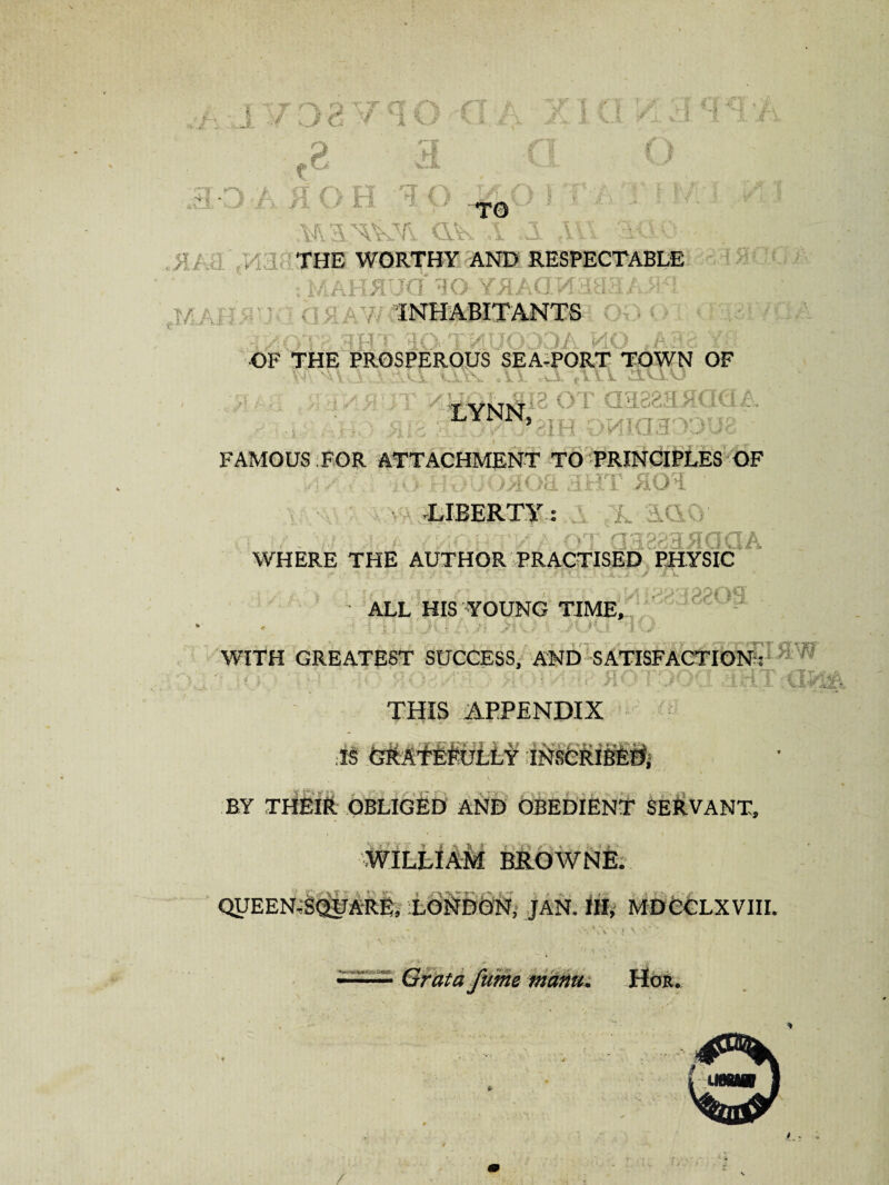 1 -:f J d * 1 V/ Vs .f ; H vJ ** V I v,\ V -i. V~* ..1 -5. \ X- I I £ JF MWf\ dk ,1 .A ,111 ::iUO THE WORTHY AND RESPECTABLE hV : MAHRUG TO YRAGMaH3 A / y INHABITANTS iyOTH 3HT TO TMUODOA MO ,A38 Yf* OF THE PROSPEROUS SEA-PORT TOWN OF ■ v\f } x:\vl u\\ \\. .u tUl au.u Mtfcwyfia of Joa88staaQA FAMOUS FOR ATTACHMENT TO PRINCIPLES OF -LIBERTY: ■ ■ ■ - ; WHERE THE AUTHOR PRACTISED PHYSIC ’> ALL HIS WUNG TIME, WITH GREATEST SUCCESS, AND SATISFACTION: THIS APPENDIX .is (sMMMiiM i#s&Ri#fe§i i • \ BY THEIR OBLIGED AND OBEDIENT SERVANT, WILLIAM BROWNE. QUEEN^QUARB, LONDON, JAN. Ill, MDCCLXVIII. I \ Grata fume manu. Hor. •. /