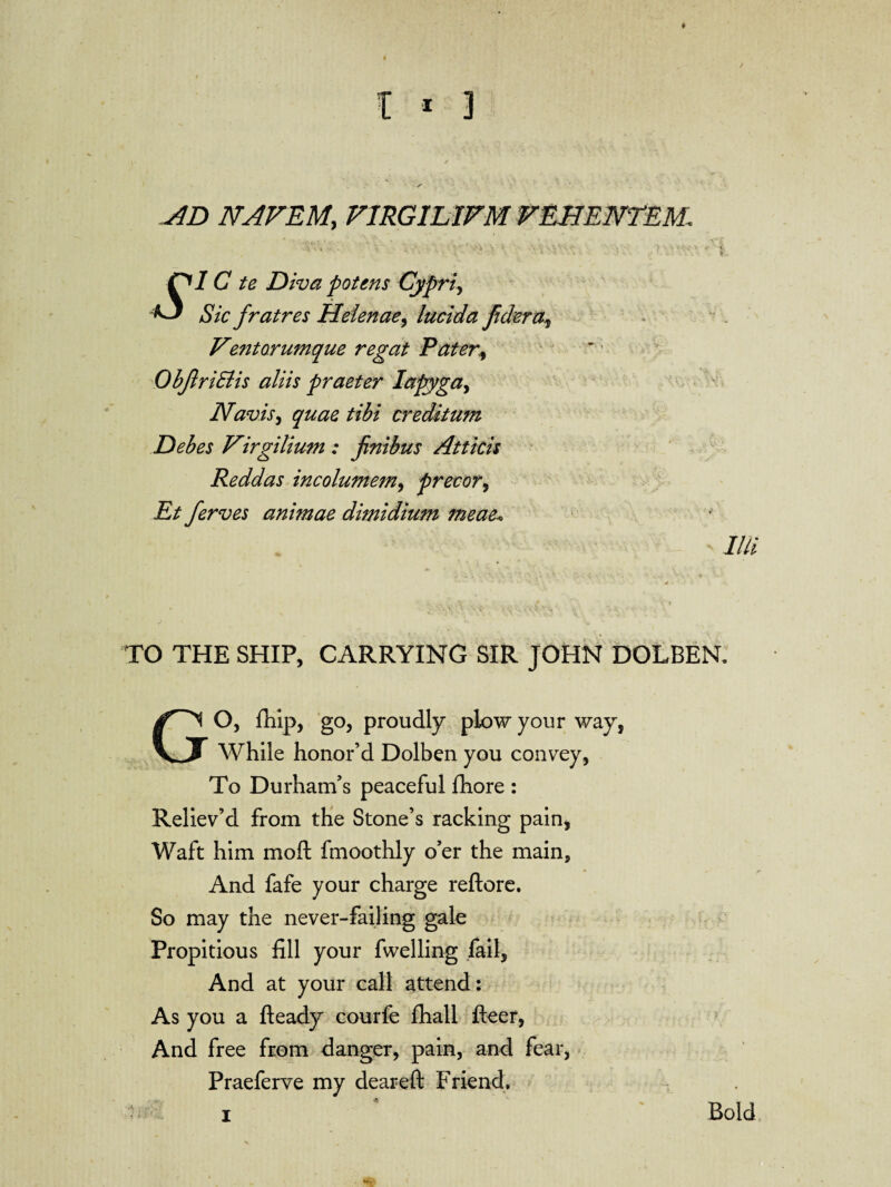 AD NAVEM; VIRGILWM VEHENTEhL nic te Diva potens Cypriy ^ Sic frat res Helen ae, lucid a fidera^ Ve?ito.rumque regat Pater, ObJlriElis aliis praeter Iapyga> Navis, creditum Debes Virgilium : jinibus Atticis Reddas incolumem, precory Et ferves animae dimidium meae\ Illi TO THE SHIP, CARRYING SIR JOHN DOLBEN. GO, fhip, go, proudly plow your way, While honor’d Dolben you convey, To Durham’s peaceful fhore : Reliev’d from the Stone’s racking pain, Waft him moft fmoothly o’er the main. And fafe your charge reftore. So may the never-failing gale Propitious fill your fwelling fail, And at your call attend: As you a fteady courfe fhall fleer, And free from danger, pain, and fear, Praeferve my deareft Friend.