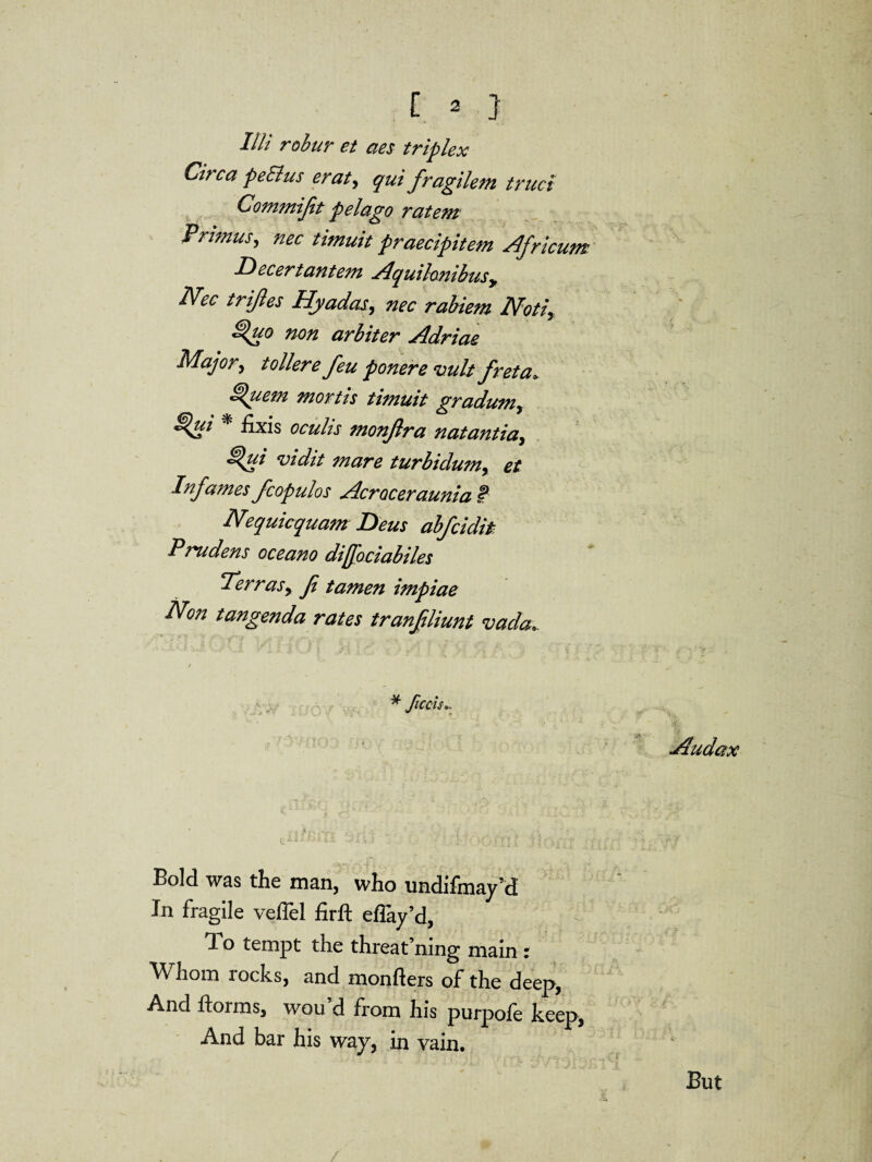 Illi robur et aes triplex Circa peSlus erat, qui fragilem truct Commijit pelago ratewi Primus, nec timuit praecipitem Africum Decertantem Aquilo.nibusy Nec trifles Hyadas, nec rabiem Notiy non arbiter Adriae Major, t oilere feu ponere vultfret a* ^uem mortis timuit gradumy £%ui * fixis oculis monfra natantia, ^ui vidit mare turbidumy et Infames fcopulos Acroceraunia I* Nequicquam Deus abfcidit Pr*udens oceano diffociabiles Terras, f tamen impiae Non tangenda rates tranfliunt vada. Audax Bold was the man, who undifmay’d In fragile veflel firft eflay’d, To tempt the threat’ning main : Whom rocks, and monfters of the deep, And dorms, wou’d from his purpofe keep, And bar his way, in vain. But