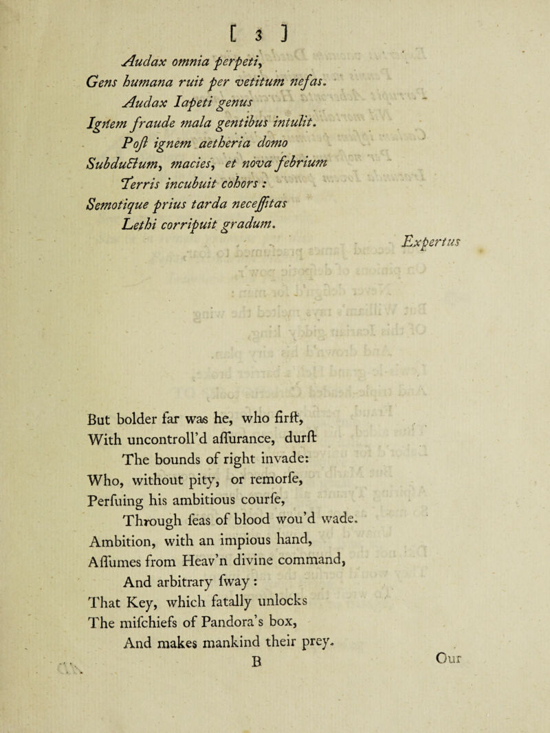 Audax omnia perpeti, Gens humana ruit per vetitum nefas. Audax Iapeti genus Igrlem fraude mala gentibus intulit. Pa/? ignem aetheria domo SubduElum, macies, ^ #0*;# febrium ‘Terris incubuit cohors: Semotique prius tarda necejfitas Lethi corripuit gradum. *. Expert us But bolder far was he, who firft. With uncontroll’d afliirance, durft The bounds of right invade: Who, without pity, or remorfe, Perfuing his ambitious courfe, Through feas of blood wou’d wade. Ambition, with an impious hand, A flumes from Heav’n divine command, And arbitrary fway: That Key, which fatally unlocks The mifchiefs of Pandora’s box, And makes mankind their prey. B Cur
