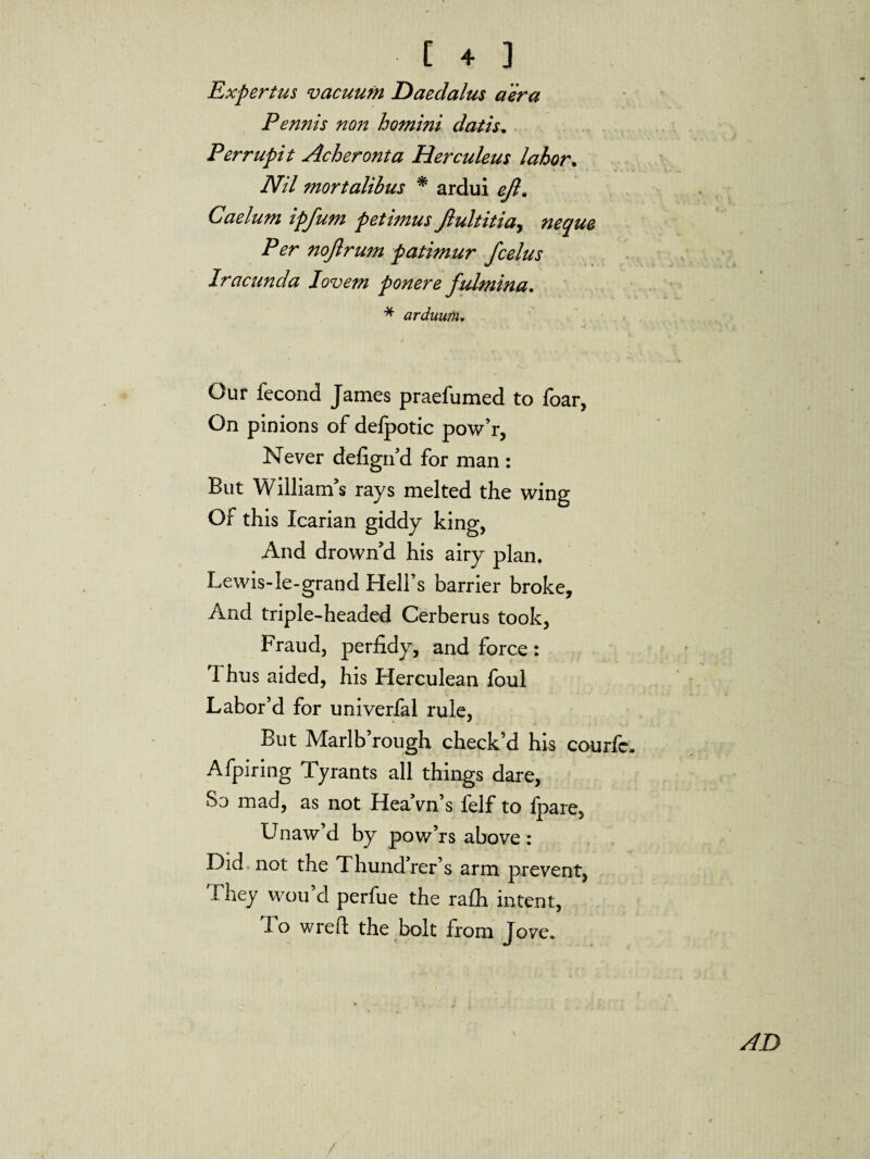 Expertus vacuum Daedalus a 'era Pennis non homini datis. Perrupit Acheronta Herculeus labor. IVil mortalibus * ardui eft. Caelum ipfum petimus ftultitia, noftrum patimur fcelus Iracunda Iovem ponere fulmina. * arduum. Our fecond James praefumed to foar, On pinions of delpotic pow’r, Never defign’d for man : But William’s rays melted the wing Of this Icarian giddy king, And drown’d his airy plan. Lewis-le-grand Hell’s barrier broke. And triple-headed Cerberus took, Fraud, perfidy, and force: 1 hus aided, his Herculean foul Labor’d for univerfal rule, But Marlb’rough check’d his courfc. Afpiring Tyrants all things dare, 83 mad, as not Hea’vn’s felf to fpare, Unaw d by pow’rs above : Did not the Thund’rer’s arm prevent, 1 hey vvou d perfue the ra£h intent, To wreft the bolt from Jove.