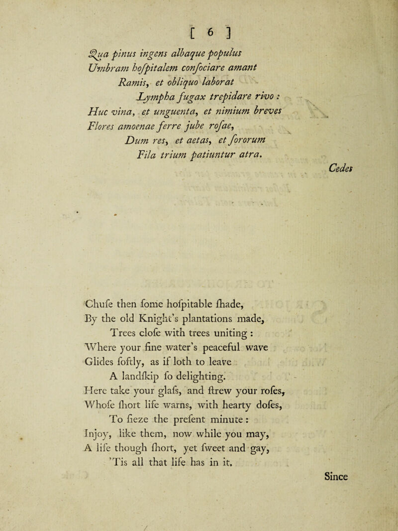 £>ua pinus ingens albaqne populus Umbram hofpitalem confociare amant Ra?nis, et obliquo labor at Lymph a fugax trepidare rivo : Hue vina, et unguent a ^ et nimium breves Flores amoenae ferre jube rofae, Dum reSy et a etas, et fororum Fila trium patiuntur atra. Cedes Ctiufe then fome hofpitable fhade, By the old Knight’s plantations made, Trees clofe with trees uniting : Where your fine water’s peaceful wave Glides foftly, as if loth to leave A landfkip fo delighting. Here take your glafs, and ftrew your rofes, Whofe fliort life warns, with hearty dofes, To fieze the prefent minute : Injoy, like them, now while you may, A i ife though fhort, yet fweet and gay, Tis all that life has in it. Since