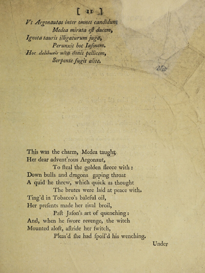 Vt Argonaut as inter omnes candidum Medea mirata ejl ducem3 Ignota tauris illigaturum juga, Perunxit hoc lafonem. Hoc deUbutcs uha donis pellicem^ Serpente fugit alite# This was the charm, Medea taught Her dear advent’rous Argonaut, To fteal the golden fleece with : Down bulls and dragons gaping throat A quid he threw, which quick as thought The brutes were laid at peace with. Ting’d in Tobacco’s baleful oil, Her prefents made her rival broil, Paft Jafon s art of quenching : And, when he fwore revenge, the witch ■ Mounted aloft, aflride her fwitch, Pleas’d flie had fpoil’d his wenching. Under