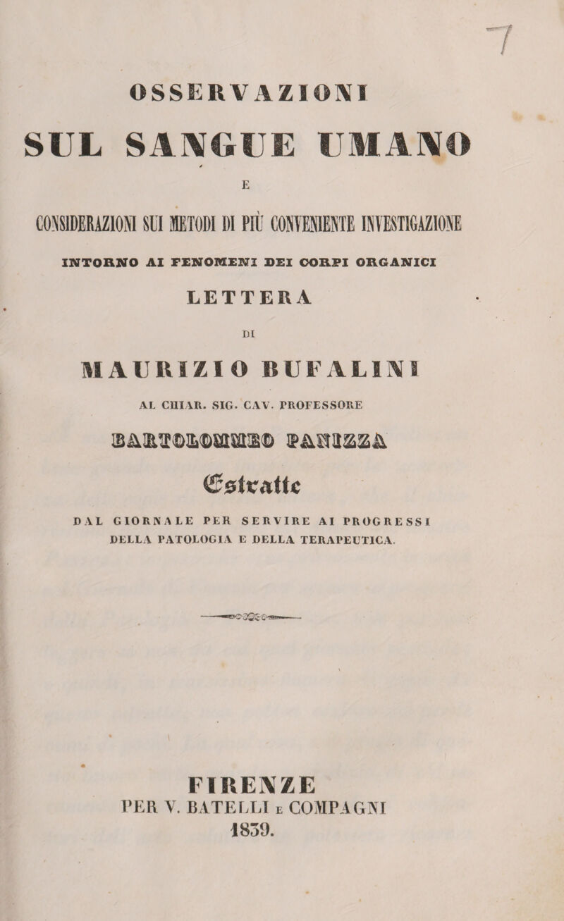 OSSERVAZIONI SUL SANGUE UMANO E CONSIDERAZIONI SUI METODI DI PIÙ CONVENIENTE INVESTIGAZIONE INTORNO AI FENOMENI SEI CORPI ORGANICI LETTERA ni MAURIZIO BUFALIAI AL CIIIAR. SIG. CAV. PROFESSORE <£$tK{lUc DAI GIORNALE PER SERVIRE AI PROGRESSI DELLA PATOLOGIA E DELLA TERAPEUTICA. FIRENZE PER Y. CATELLI e COMPAGNI 1839.