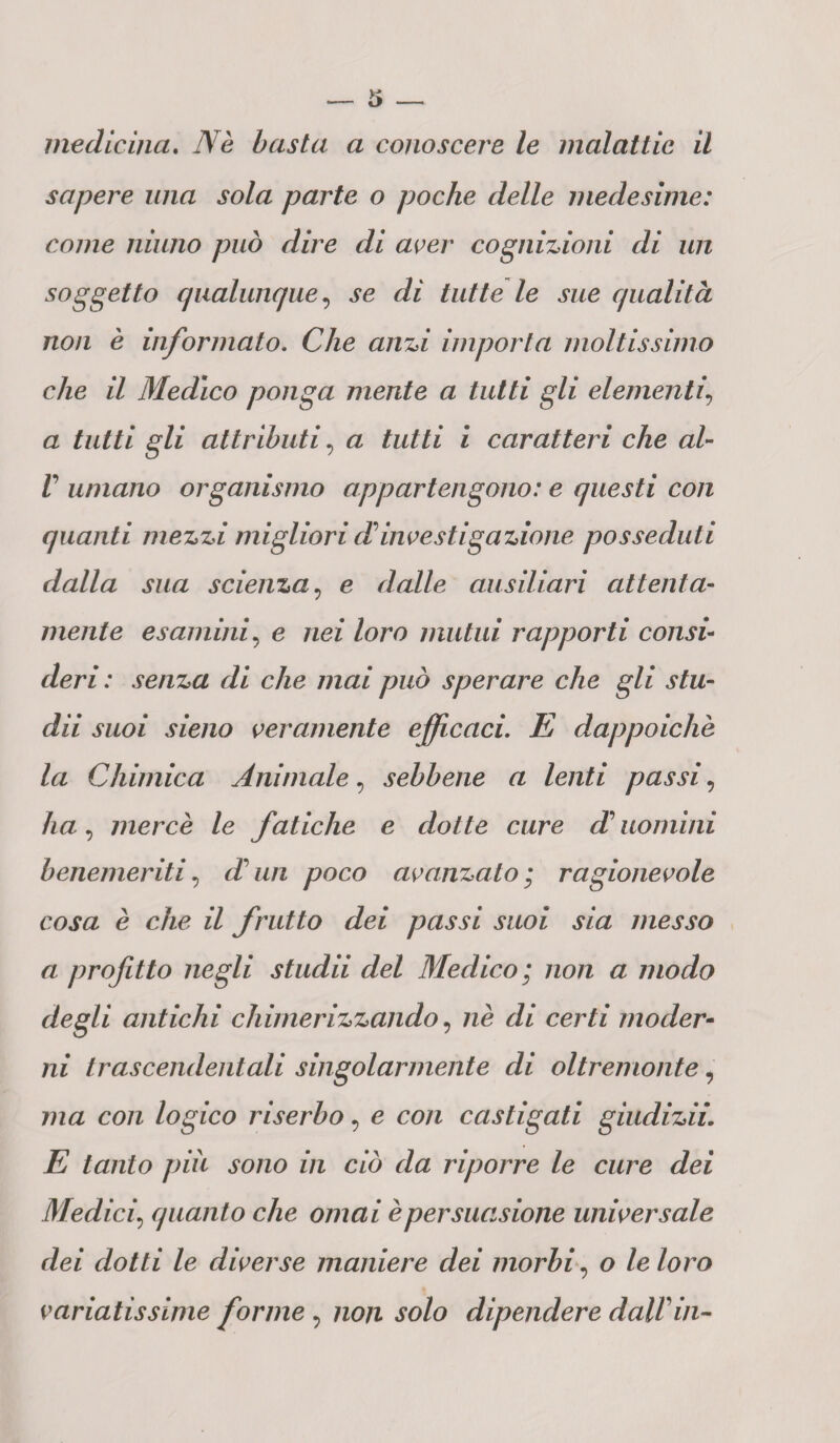 sapere una sola parte o poche delle medesime: come ninno può dire di aver cognizioni di un soggetto qualunque, se di tutte le sue qualità non è informato. Che anzi importa moltissimo che il Medico ponga mente a tutti gli elementi\ a tutti gli attributi, a tutti i caratteri che al- V umano organismo appartengono: e questi con quanti mezzi migliori di investigazione posseduti dalla sua scienza, e dalle ausiliari attenta¬ mente esamini, e nei loro mutui rapporti consi¬ deri : senza di che mai può sperare che gli stu- dii suoi sieno veramente efficaci. E dappoiché la Chimica Animale, sebbene a lenti passi, ha, mercè le fatiche e dotte cure A uomini benemeriti, A un poco avanzato ; ragionevole cosa è che il frutto dei passi suoi sia messo a profitto negli studii del Medico; non a modo degli antichi chimerizzando, di certi moder¬ ni trascendentali singolarmente di oltremonte, ;?za co/i logico riserbo, c con castigati giudizii. E tanto piu sono in ciò da riporre le cure dei Medici\ quanto che ornai è persuasione universale dei dotti le diverse maniere dei morbi, o le loro variatissime forme , ;io/z ,5*0/0 dipendere dalVin-