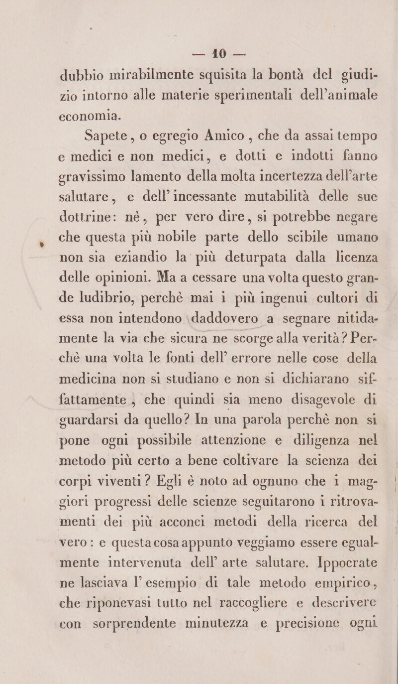 dubbio mirabilmente squisita la bontà del giudi¬ zio intorno alle materie sperimentali dell’animale economia. Sapete, o egregio Amico , che da assai tempo e medici e non medici, e dotti e indotti fanno gravissimo lamento della molta incertezza delfarte salutare, e dell’ incessante mutabilità delle sue dottrine : nè, per vero dire, si potrebbe negare che questa più nobile parte dello scibile umano non sia eziandio la più deturpata dalla licenza delle opinioni. Ma a cessare una volta questo gran¬ de ludibrio, perchè mai i più ingenui cultori di essa non intendono daddovero a segnare nitida¬ mente la via che sicura ne scorge alla verità? Per¬ chè una volta le fonti dell’ errore nelle cose della medicina non si studiano e non si dichiarano sif¬ fattamente , che quindi sia meno disagevole di guardarsi da quello? In una parola perchè non si pone ogni possibile attenzione e diligenza nel metodo più certo a bene coltivare la scienza dei corpi viventi ? Egli è noto ad ognuno che i mag¬ giori progressi delle scienze seguitarono i ritrova¬ menti dei più acconci metodi della ricerca del vero : e questa cosa appunto veggiamo essere egual¬ mente intervenuta dell’ arte salutare. Ippocrate ne lasciava 1’esempio di tale metodo empirico , che riponevasi tutto nel raccogliere e descrivere con sorprendente minutezza e precisione ogni