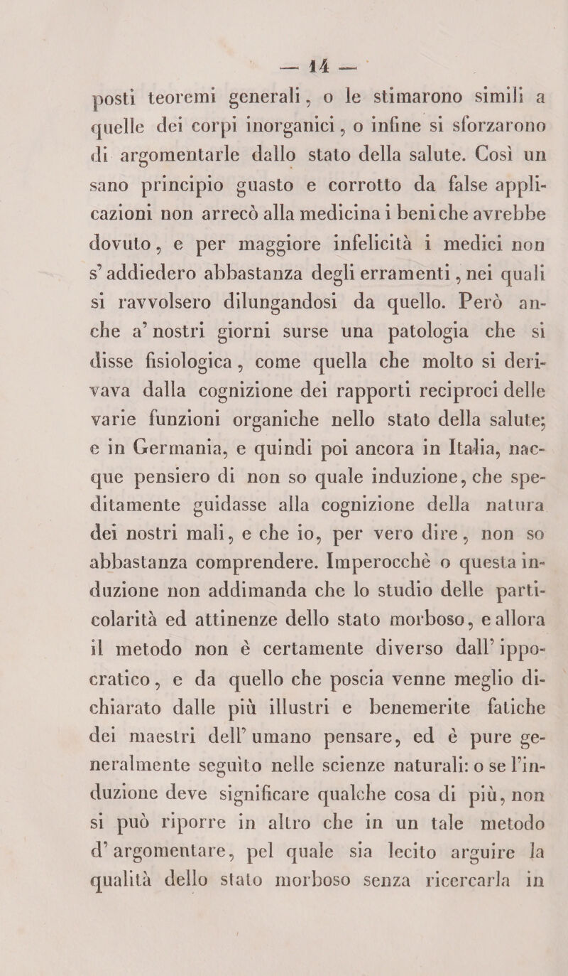 posti teoremi generali, o le stimarono simili a quelle dei corpi inorganici, o infine si sforzarono di argomentarle dallo stato della salute. Cosi un sano principio guasto e corrotto da false appli¬ cazioni non arrecò alla medicina i beni che avrebbe dovuto, e per maggiore infelicità i medici non s’addiedero abbastanza degli erramenti, nei quali si ravvolsero dilungandosi da quello. Però an¬ che a’ nostri giorni surse una patologia che si disse fisiologica, come quella che molto si deri¬ vava dalla cognizione dei rapporti reciproci delle varie funzioni organiche nello stato della salute; e in Germania, e quindi poi ancora in Italia, nac¬ que pensiero di non so quale induzione, che spe¬ ditamente guidasse alla cognizione della natura dei nostri mali, e che io, per vero dire, non so abbastanza comprendere. Imperocché o questa in¬ duzione non addimanda che lo studio delle parti¬ colarità ed attinenze dello stato morboso, e allora il metodo non è certamente diverso dall’ ippo¬ cratico , e da quello che poscia venne meglio di¬ chiarato dalle piu illustri e benemerite fatiche dei maestri dell’umano pensare, ed è pure ge¬ neralmente seguito nelle scienze naturali: o se l’in¬ duzione deve significare qualche cosa di più, non si può riporre in altro che in un tale metodo d’argomentare, pel quale sia lecito arguire la qualità dello stato morboso senza ricercarla in