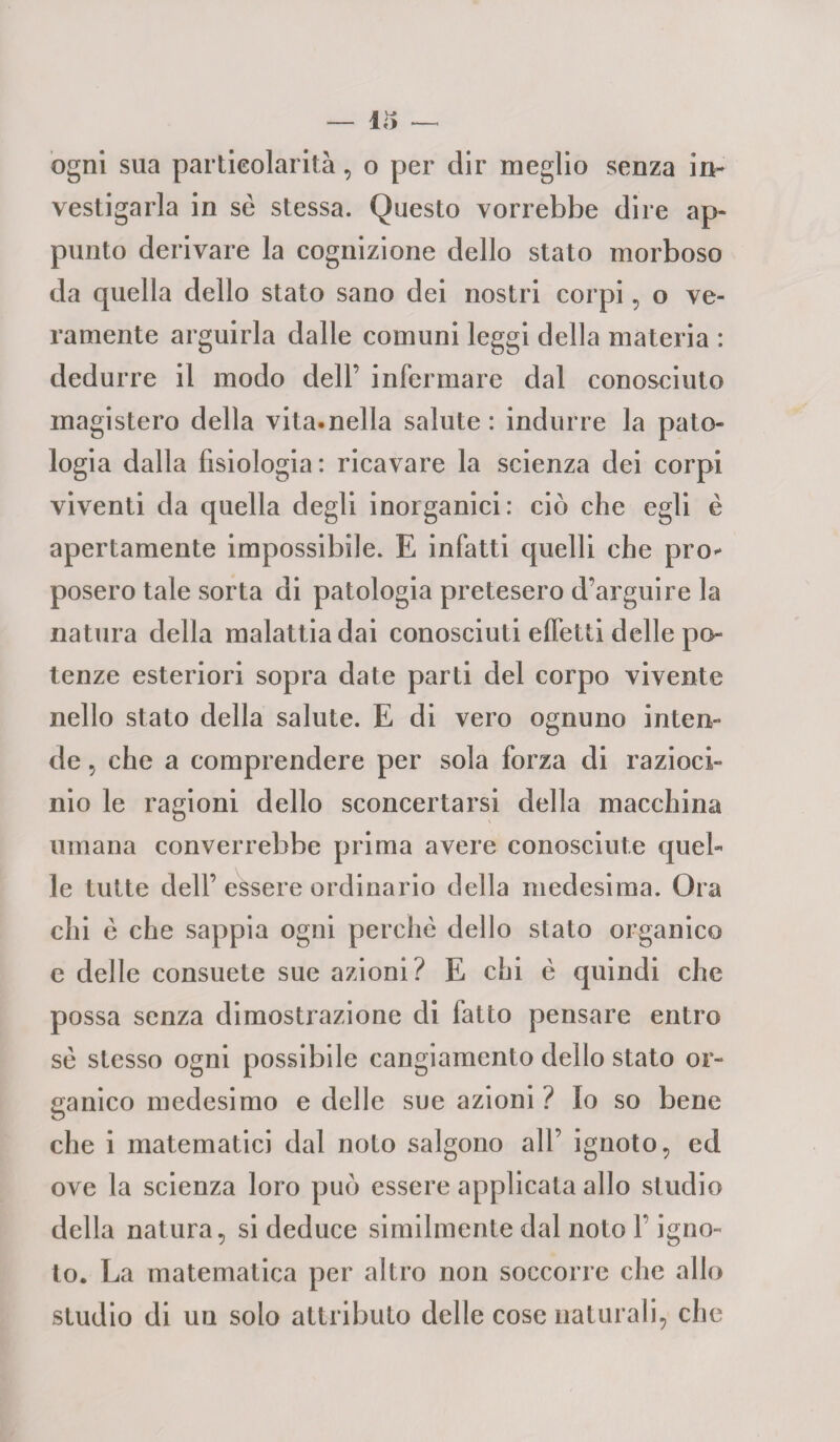 — 115 ogni sua particolarità, o per dir meglio senza in¬ vestigarla in se stessa. Questo vorrebbe dire ap¬ punto derivare la cognizione dello stato morboso da quella dello stato sano dei nostri corpi, o ve¬ ramente arguirla dalle comuni leggi della materia : dedurre il modo dell’ infermare dal conosciuto magistero della vita.nella salute: indurre la pato¬ logia dalla fisiologia: ricavare la scienza dei corpi viventi da quella degli inorganici: ciò che egli è apertamente impossibile. E infatti quelli che prò* posero tale sorta di patologia pretesero d’arguire la natura della malattia dai conosciuti elfetti delle po¬ tenze esteriori sopra date parti del corpo vivente nello stato della salute. E di vero ognuno inten¬ de 5 che a comprendere per sola forza di razioci¬ nio le ragioni dello sconcertarsi della macchina umana converrebbe prima avere conosciute quel¬ le tutte dell’ essere ordinario della medesima. Ora chi è che sappia ogni perchè dello stato organico e delle consuete sue azioni? E chi è quindi che possa senza dimostrazione di fatto pensare entro sè stesso ogni possibile cangiamento dello stato or¬ ganico medesimo e delle sue azioni ? Io so bene che i matematici dal noto salgono all’ ignoto, ed ove la scienza loro può essere applicata allo studio della natura, si deduce similmente dal noto l’igno¬ to. La matematica per altro non soccorre che allo studio di un solo attributo delle cose naturali, che