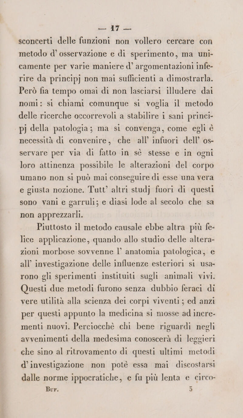 sconcerti delle funzioni non vollero cercare con metodo d’osservazione e di sperimento, ma uni¬ camente per varie maniere d’ argomentazioni infe¬ rire da principi non ma^ sufficienti a dimostrarla. Però fia tempo ornai di non lasciarsi illudere dai nomi : si chiami comunque si voglia il metodo delle ricerche occorrevoli a stabilire i sani princi¬ pi della patologia ; ma si convenga, come egli è necessita di convenire, che all’ infuori dell’os¬ servare per via di fatto in se stesse e in ogni loro attinenza possibile le alterazioni del corpo umano non si può mai conseguire di esse una vera e giusta nozione. Tutt’ altri studi fuori di questi sono vani e garruli; e diasi lode al secolo che sa non apprezzarli. Piuttosto il metodo causale ebbe altra più fe¬ lice applicazione, quando allo studio delle altera¬ zioni morbose sovvenne 1’ anatomia patologica, e all' investigazione delle influenze esteriori si usa¬ rono gli sperimenti instituiti sugli animali vivi. Questi due metodi furono senza dubbio feraci di vere utilità alla scienza dei corpi viventi ; ed anzi per questi appunto la medicina si mosse ad incre¬ menti nuovi. Perciocché chi bene riguardi negli avvenimenti della medesima conoscerà di leggieri che sino al ritrovamento di questi ultimi metodi d’investigazione non potè essa mai discostarsi dalle norme ippocratiche, e fu più lenta e circo- Bup. 3