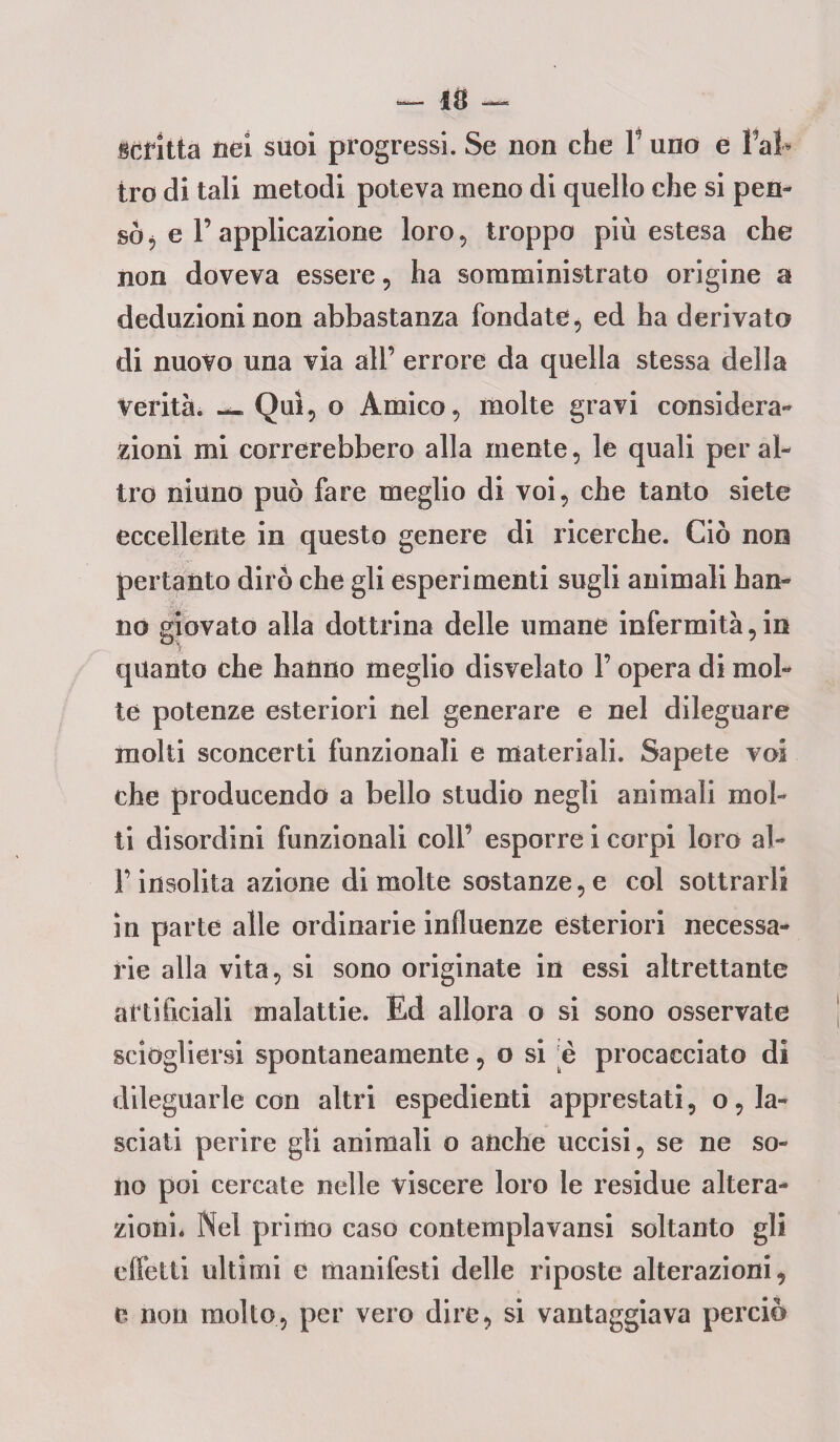 •— IO — dritta nei suoi progressi. Se non che V uno e Fai* irò di tali metodi poteva meno di quello che si pen¬ sò ^ e 1’ applicazione loro, troppo più estesa che non doveva essere, ha somministrato origine a deduzioni non abbastanza fondate, ed ha derivato di nuovo una via all’ errore da quella stessa della Verità. — Qui, o Amico, molte gravi considera¬ zioni mi correrebbero alla mente, le quali per al¬ tro ninno può fare meglio di voi, che tanto siete eccellente in questo genere di ricerche. Ciò non pertanto dirò che gli esperimenti sugli animali han¬ no giovato alla dottrina delle umane infermità,in quanto che hanno meglio disvelato F opera di mol¬ te potenze esteriori nel generare e nel dileguare molti sconcerti funzionali e materiali. Sapete voi che producendo a bello studio negli animali mol¬ ti disordini funzionali coll’ esporre i corpi loro al- F insolita azione di molte sostanze, e col sottrarli in parte alle ordinarie influenze esteriori necessa¬ rie alla vita, si sono originate in essi altrettante artificiali malattie. Ed allora o si sono osservate sciogliersi spontaneamente, o si 'è procacciato di dileguarle con altri espedienti apprestati, o, la¬ sciati perire gli animali o anche uccisi, se ne so¬ no poi cercate nelle viscere loro le residue altera¬ zioni. Nei primo caso contemplavansi soltanto gli effetti ultimi e manifesti delle riposte alterazioni, e non mollo, per vero dire, si vantaggiava perciò