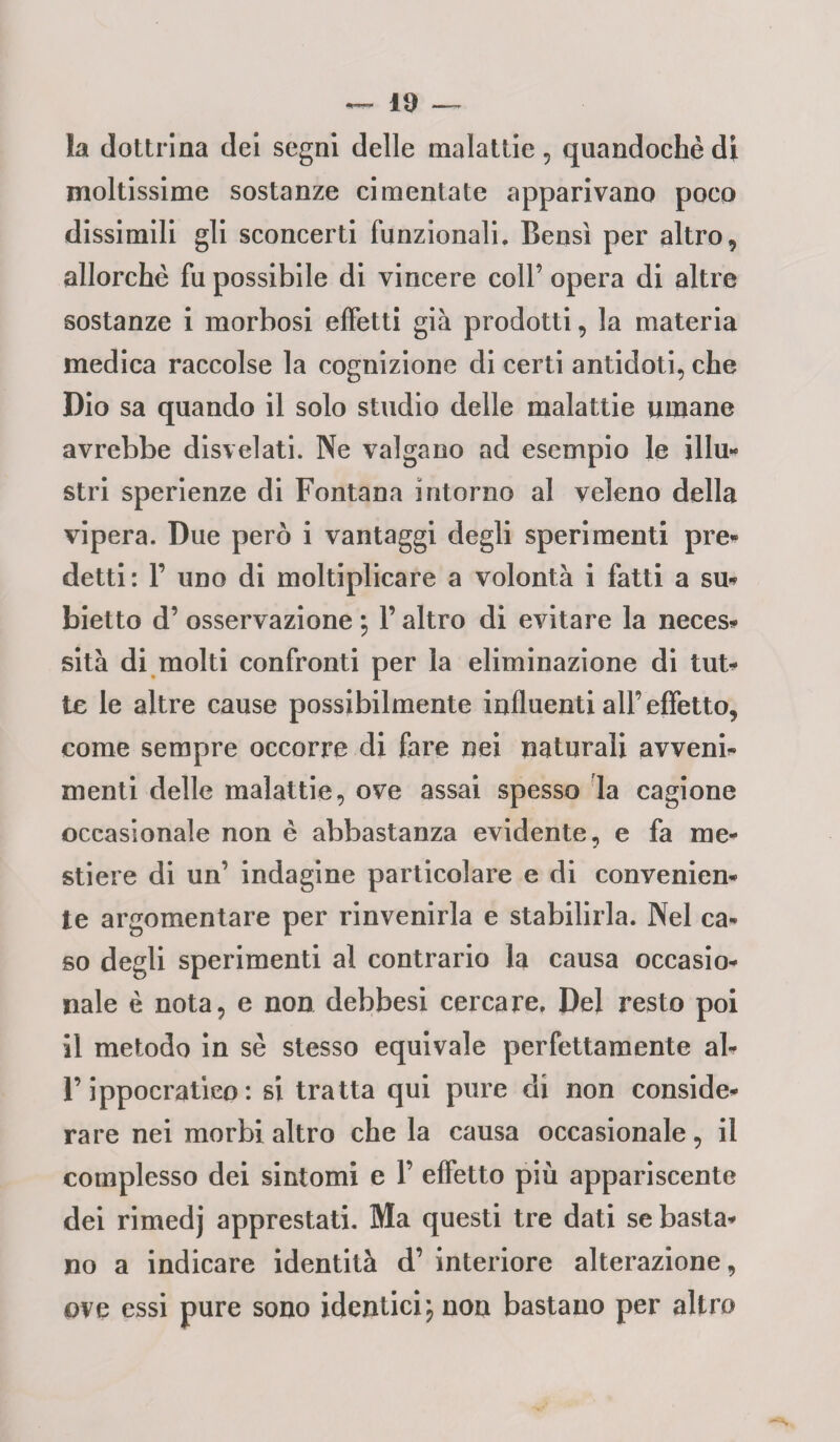 !a dottrina dei segni delle malattie , quandoché di moltissime sostanze cimentate apparivano poco dissimili gli sconcerti funzionali. Bensì per altro, allorché fu possibile di vincere coll’ opera di altre sostanze i morbosi effetti già prodotti, la materia medica raccolse la cognizione di certi antidoti, che Dio sa quando il solo studio delle malattie umane avrebbe disvelati. Ne valgano ad esempio le illu¬ stri sperienze di Fontana intorno al veleno della vipera. Due però i vantaggi degli sperimenti pre¬ detti: 1’ uno di moltiplicare a volontà i fatti a sm biette d’ osservazione ; V altro di evitare la neces- sità di molti confronti per la eliminazione di UU> te le altre cause possibilmente influenti all’effetto, come sempre occorre di fare nei naturali avvenir menti delle malattie, ove assai spesso la cagione occasionale non è abbastanza evidente, e fa me¬ stiere di un’ indagine particolare e di convenien¬ te argomentare per rinvenirla e stabilirla. Nel ca¬ so degli sperimenti al contrario la causa occasio¬ nale è nota, e non debbesi cercare. Del resto poi il metodo in sé stesso equivale perfettamente al- F ippocratico : si tratta qui pure di non conside¬ rare nei morbi altro chela causa occasionale, il complesso dei sintomi e V effetto più appariscente dei rimedj apprestati. Ma questi tre dati se basta¬ no a indicare identità d’ interiore alterazione, ove essi pure sono identici; non bastano per altro