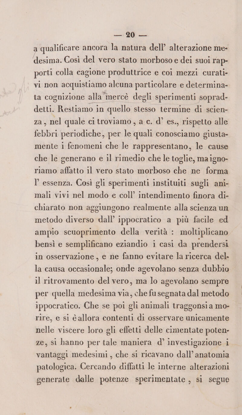 a qualificare ancora la natura dell’ alterazione me¬ desima. Cosi del vero stato morboso e dei suoi rap¬ porti colla cagione produttrice e coi mezzi curati¬ vi non acquistiamo alcuna particolare e determina¬ ta cognizione alla mercè degli sperimenti soprad¬ detti. Restiamo in quello stesso termine di scien¬ za , nel quale ci troviamo, a c. d’ es., rispetto alle febbri periodiche, per le quali conosciamo giusta¬ mente i fenomeni che le rappresentano, le cause che le generano e il rimedio che le toglie, ma igno¬ riamo affatto il vero stato morboso che ne forma 1’ essenza. Cosi gli sperimenti instituiti sugli ani¬ mali vivi nel modo e coll’ intendimento finora di¬ chiarato non aggiungono realmente alla scienza un metodo diverso dall’ ippocratico a più facile ed ampio scuoprimento della verità : moltiplicano bensì e semplificano eziandio i casi da prendersi in osservazione, e ne fanno evitare la ricerca del¬ la causa occasionale; onde agevolano senza dubbio il ritrovamento del vero, ma lo agevolano sempre per quella medesima via, che fu segnata dal metodo ippocratico. Che se poi gli animali traggonsi a mo¬ rire, e si è allora contenti di osservare unicamente nelle viscere loro gli effetti delle cimentate poten¬ ze, si hanno per tale maniera d’ investigazione i vantaggi medesimi, che si ricavano dall’anatomia patologica. Cercando diffatti le interne alterazioni generate dalle potenze sperimentate , si segue