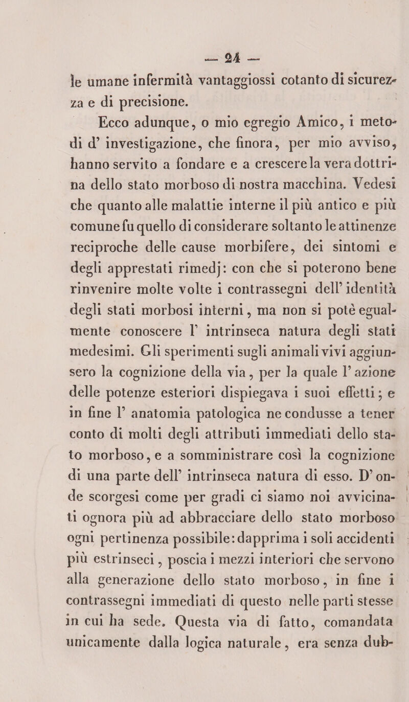 le umane infermità vantaggiossi cotanto di sicurez- za e di precisione. Ecco adunque, o mio egregio Amico, i meto¬ di d’ investigazione, che finora, per mio avviso, hanno servito a fondare e a crescere la vera dottri¬ na dello stato morboso di nostra macchina. Vedesi che quanto alle malattie interne il più antico e più comune fu quello di considerare soltanto le attinenze reciproche delle cause morbifere, dei sintomi e degli apprestati rimedj: con che si poterono bene rinvenire molte volte i contrassegni dell’identità degli stati morbosi interni, ma non si potè egual¬ mente conoscere V intrinseca natura degli stati medesimi. Gli sperimenti sugli animali vivi aggiun¬ sero la cognizione della via, per la quale V azione delle potenze esteriori dispiegava i suoi effetti ; e in fine 1’ anatomia patologica ne condusse a tener conto di molti degli attributi immediati dello sta¬ to morboso, e a somministrare così la cognizione di una parte dell’ intrinseca natura di esso. D’on¬ de scorgesi come per gradi ci siamo noi avvicina¬ ti ognora più ad abbracciare dello stato morboso ogni pertinenza possibile:dapprima i soli accidenti più estrinseci, poscia i mezzi interiori che servono alla generazione dello stato morboso, in fine i contrassegni immediati di questo nelle parti stesse in cui ha sede. Questa via di fatto, comandata unicamente dalla logica naturale, era senza dub-