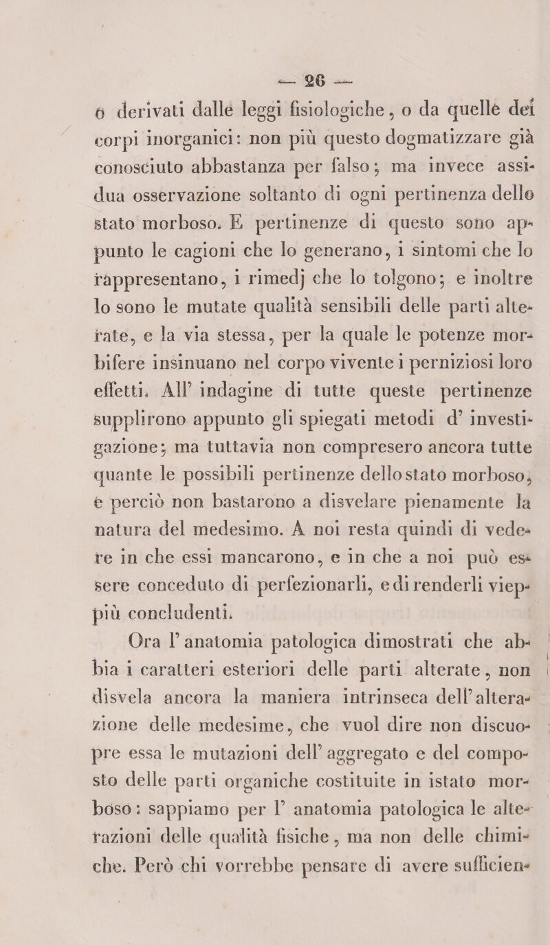 — — 0 derivati dalle leggi fisiologiche, o da quelle dei corpi inorganici : non più questo dogmatizzare già conosciuto abbastanza per falso ; ma invece assi¬ dua osservazione soltanto di ogni pertinenza dello Stato morboso, E pertinenze di questo sono ap¬ punto le cagioni che lo generano, i sintomi che lo rappresentano, i rimedj che lo tolgono; e inoltre lo sono le mutate qualità sensibili delle parti alte¬ rate, e la via stessa, per la quale le potenze mor¬ bifere insinuano nel corpo vivente i perniziosi loro effe Un All’ indagine di tutte queste pertinenze supplirono appunto gli spiegati metodi d’ investi¬ gazione; ma tuttavia non compresero ancora tutte quante le possibili pertinenze dello stato morboso, é perciò non bastarono a disvelare pienamente la natura del medesimo. A noi resta quindi di vede¬ re in che essi mancarono, e in che a noi può es¬ sere conceduto di perfezionarli, e di renderli viep¬ più concludenti. Ora F anatomia patologica dimostrati che ab¬ bia i caratteri esteriori delle parti alterate, non disvela ancora la maniera intrinseca dell’altera¬ zione delle medesime, che vuol dire non discuo- pre essa le mutazioni dell’ aggregato e del compo¬ sto delle parti organiche costituite in istato mor¬ bóso : sappiamo per F anatomia patologica le alte¬ razioni delle qualità fisiche, ma non delle chimi¬ che. Però chi vorrebbe pensare di avere sufficien*