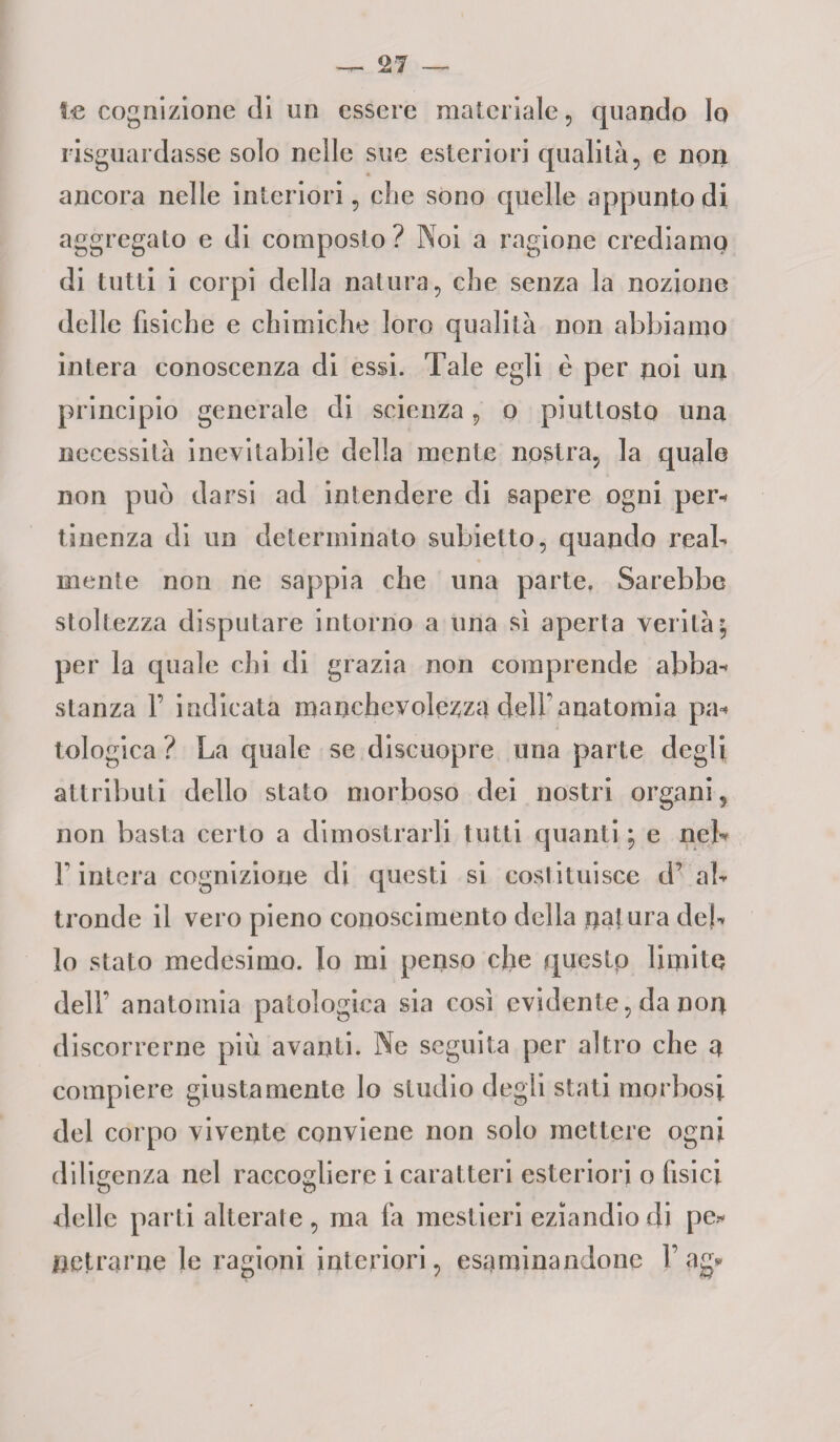 te cognizione di un essere materiale , quando Io riguardasse solo nelle sue esteriori qualità, e non ancora nelle interiori, che sono quelle appunto di aggregato e di composto? Noi a ragione crediamo di tutti i corpi della natura, che senza la nozione delle fisiche e chimiche loro qualità non abbiamo intera conoscenza di essi. Tale egli è per noi un principio generale di scienza, o piuttosto una necessità inevitabile della mente nostra, la quale non può darsi ad intendere di sapere ogni per* tinenza di un determinato subietto, quando real¬ mente non ne sappia che una parte. Sarebbe stoltezza disputare intorno a una sì aperta verità; per la quale chi di grazia non comprende abba* stanza 1’ indicata manchevolezza delf anatomia pa* tologica ? La quale se discuopre una parte degli attributi dello stato morboso dei nostri organi, non basta certo a dimostrarli tutti quanti ; e neh F intera cognizione di questi si costituisce d’ al¬ tronde il vero pieno conoscimento della natura del¬ lo stato medesimo. Io mi penso che queslp limite dell’ anatomia patologica sia così evidente, da non discorrerne più avanti. Ne seguita per altro che a compiere giustamente lo studio degli stati morbosi del corpo vivente conviene non solo mettere ogni diligenza nel raccogliere i caratteri esteriori o fisici delle parti alterate, ma fa mestieri eziandio di pe* nettarne le ragioni interiori, esaminandone Lag*