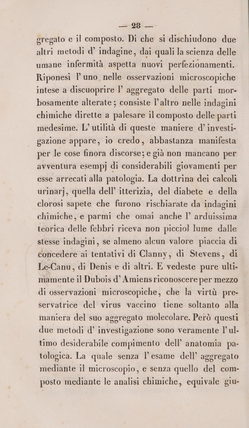 — Se¬ gregato e il composto. Di che si dischiudono due altri metodi d’ indagine, dai quali la scienza delle umane infermità aspetta nuovi perfezionamenti. Riponesi l’uno nelle osservazioni microscopiche intese a discuoprire 1’ aggregato delle parti mor¬ bosamente alterate; consiste l’altro nelle indagini chimiche dirette a palesare il composto delle parti medesime. L’ utilità di queste maniere d’investi¬ gazione appare, io credo, abbastanza manifesta per le cose finora discorse; e già non mancano per avventura esempj di considerabili giovamenti per esse arrecati alla patologia. La dottrina dei calcoli urinarj, quella dell’ itterizia, del diabete e della clorosi sapete che furono rischiarate da indagini chimiche, e parmi che ornai anche 1’ arduissima teorica delle febbri riceva non picciol lume dalle stesse indagini, se almeno alcun valore piaccia di concedere ai tentativi di Clanny, di Stevens, di Le-Canu, di Denis e di altri. E vedeste pure ulti¬ mamente il Dubois d’Àmiens riconoscere per mezzo di osservazioni microscopiche, che la virtù pre- servatrice del virus vaccino tiene soltanto alla maniera del suo aggregato molecolare. Però questi due metodi d’ investigazione sono veramente l’ul¬ timo desiderabile compimento dell’ anatomia pa¬ tologica. La quale senza l’esame dell’aggregato mediante il microscopio, e senza quello del com¬ posto mediante le analisi chimiche, equivale giu-