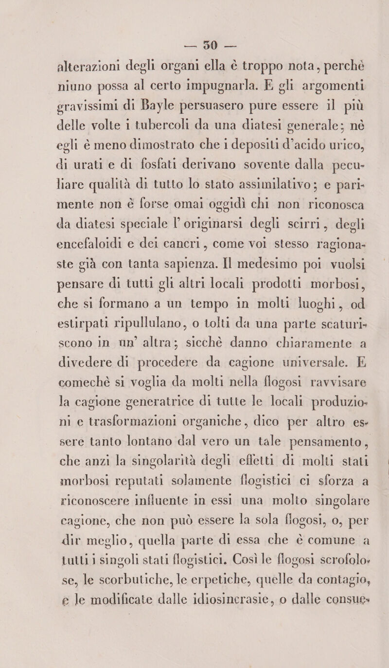 alterazioni degli organi ella è troppo nota , perchè niuno possa al certo impugnarla. E gli argomenti gravissimi di Bayle persuasero pure essere il più delle volte i tubercoli da una diatesi generale; nè egli è meno dimostrato che i depositi d’acido urico, di orati e di fosfati derivano sovente dalla pecu¬ liare qualità di tutto lo stato assimilativo ; e pari¬ mente non è forse ornai oggidì chi non riconosca da diatesi speciale F originarsi degli scirri, degli encefaloidi e dei cancri, come voi stesso ragiona¬ ste già con tanta sapienza. Il medesimo poi vuoisi pensare di tutti gli altri locali prodotti morbosi, che si formano a un tempo in molti luoghi, od estirpati ripullulano, o tolti da una parte scaturi¬ scono in un’ altra ; sicché danno chiaramente a divedere di procedere da cagione universale. E oomechè si voglia da molti nella flogosi ravvisare la cagione generatrice di tutte le locali produzio¬ ni e trasformazioni organiche, dico per altro es¬ sere tanto lontano dal vero un tale pensamento, che anzi la singolarità degli effetti di molti stati morbosi reputati solamente flogistici ci sforza a riconoscere influente in essi una molto singolare cagione, che non può essere la sola flogosi, o, per dir meglio, quella parte di essa che è comune a tutti i singoli stati flogistici. Così le flogosi scrofolo¬ se, le scorbutiche, le erpetiche, quelle da contagio, 0 le modificate dalle idiosincrasie, o dalle consuo