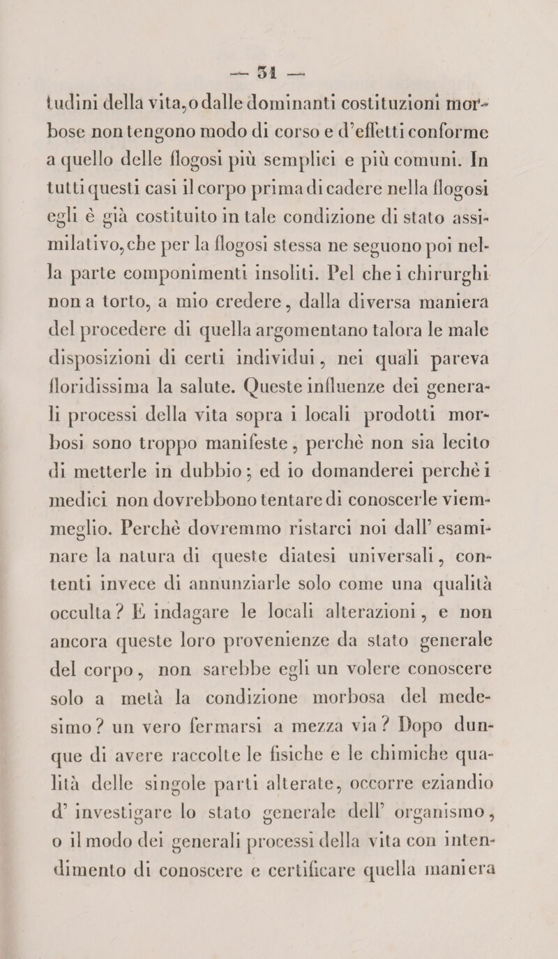 inclini della vitato dalle dominanti costituzioni mor¬ bose non tengono modo di corso e d’effetti conforme a quello delle flogosi più semplici e più comuni. In tutti questi casi il corpo prima di cadere nella flogosi egli è giù costituito in tale condizione di stato assi* milativo,cbe per la llogosi stessa ne seguono poi nel¬ la parte componimenti insoliti. Pel che i chirurghi non a torto, a mio credere, dalla diversa maniera del procedere di quella argomentano talora le male disposizioni di certi individui, nei quali pareva floridissima la salute. Queste influenze dei genera¬ li processi della vita sopra i locali prodotti mor¬ bosi sono troppo manifeste, perchè non sia lecito di metterle in dubbio ; ed io domanderei perchè i medici non dovrebbono tentare di conoscerle viem¬ meglio. Perchè dovremmo ristarci noi dall’ esami¬ nare la natura di queste diatesi universali, con¬ tenti invece di annunziarle solo come una qualità occulta? E indagare le locali alterazioni, e non ancora queste loro provenienze da stato generale del corpo, non sarebbe egli un volere conoscere solo a metà la condizione morbosa del mede¬ simo? un vero fermarsi a mezza via? Dopo dun¬ que di avere raccolte le fisiche e le chimiche qua¬ lità delle singole parti alterate, occorre eziandio d’investigare lo stato generale dell’ organismo, o il modo dei generali processi della vita con inten¬ dimento di conoscere e certificare quella maniera