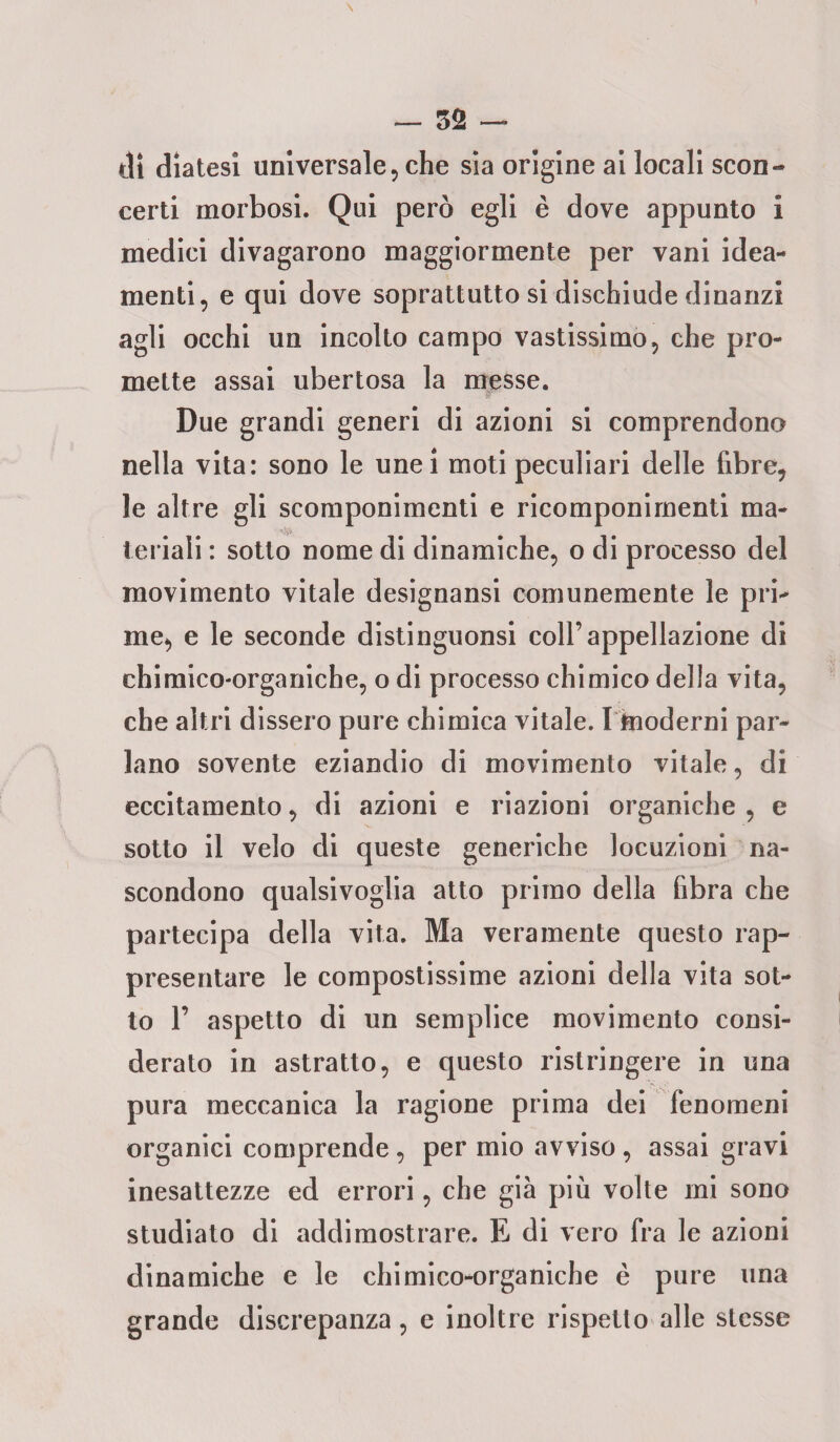 di diatesi universale, che sia origine ai locali scon¬ certi morbosi. Qui però egli è dove appunto i medici divagarono maggiormente per vani idea- menti, e qui dove soprattutto si dischiude dinanzi agli occhi un incolto campo vastissimo, che pro¬ mette assai ubertosa la messe. Due grandi generi di azioni si comprendono nella vita: sono le unei moti peculiari delle fibre, le altre gli scomponimenti e ricomponimenti ma¬ teriali : sotto nome di dinamiche, o di processo del movimento vitale designansi comunemente le pri¬ me, e le seconde distinguonsi coll’appellazione di chimico-organiche, o di processo chimico della vita, che altri dissero pure chimica vitale. I kioderni par¬ lano sovente eziandio di movimento vitale, di eccitamento, di azioni e riazioni organiche , e sotto il velo di queste generiche locuzioni na¬ scondono qualsivoglia atto primo della fibra che partecipa della vita. Ma veramente questo rap¬ presentare le compostissime azioni della vita sot¬ to 1’ aspetto di un semplice movimento consi¬ derato in astratto, e questo ristringere in una pura meccanica la ragione prima dei fenomeni organici comprende, per mio avviso, assai gravi inesattezze ed errori, che già più volte mi sono studiato di addimostrare. E di vero fra le azioni dinamiche e le chimico-organiche è pure una grande discrepanza , e inoltre rispetto alle stesse