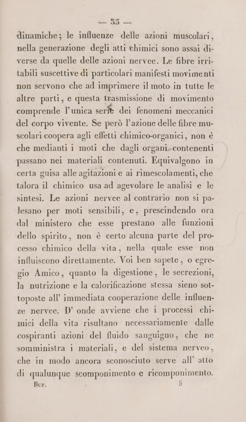 dinamiche j le influenze delle azioni muscolari, nella generazione degli atti fehimici sono assai di¬ verse da quelle delle azioni nervec. Le fibre irri¬ tabili suscettive di particolari manifesti movimenti non servono che ad imprimere il moto in tutte le altre parti, e questa trasmissione di movimento comprende Tunica scrii) dei fenomeni meccanici del corpo vivente. Se però l’azione delle fibre mu¬ scolari coopera agli effetti chimico-organici, non è che medianti i moti che dagli organi contenenti passano nei materiali contenuti. Equivalgono in certa guisa alle agitazioni e ai rimescolamenti, che talora il chimico usa ad agevolare le analisi e le sintesi. Le azioni nervee al contrario non si pa¬ lesano per moti sensibili, e, prescindendo ora dal ministero che esse prestano alle funzioni dello spirito, non è certo alcuna parte del pro¬ cesso chimico della vita, nella quale esse non influiscono direttamente. Voi ben sapete, o egre¬ gio Amico 5 quanto la digestione, le secrezioni, Ja nutrizione e la calorilìcazione stessa sieno sot¬ toposte all’ immediata cooperazione delle influen¬ ze nervee. D’ onde avviene che i processi chi¬ mici della vita risultano necessariamente dalle cospiranti azioni del fluido sanguigno, che ne somministra i materiali, e del sistema ncrveo, che in modo ancora sconosciuto serve all atto di qualunque scomponimento e ricomponimento. Buf. 5