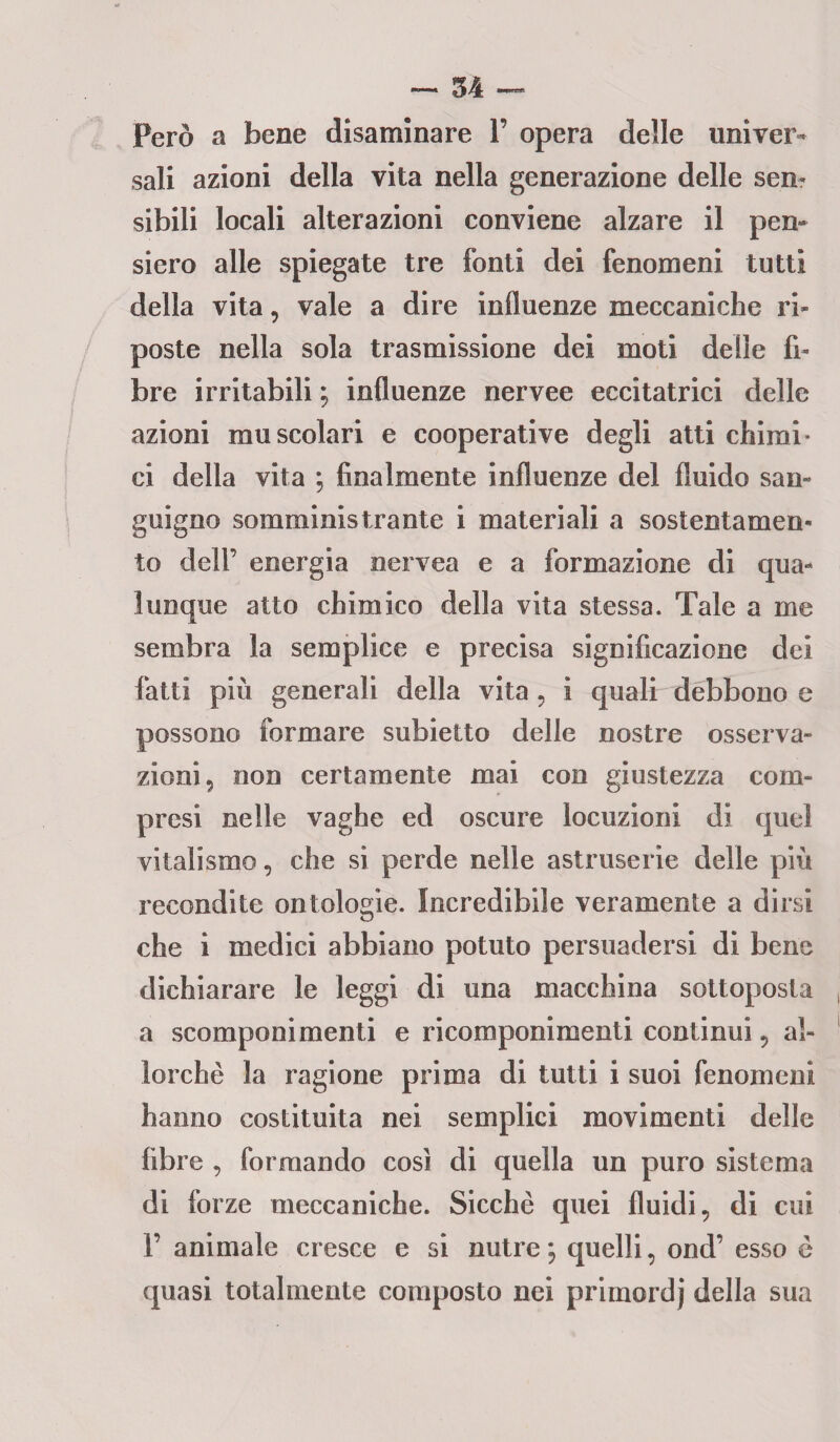 Però a bene disaminare V opera delle univer¬ sali azioni della vita nella generazione delle sen¬ sibili locali alterazioni conviene alzare il pen¬ siero alle spiegate tre fonti dei fenomeni tutti della vita, vale a dire influenze meccaniche ri¬ poste nella sola trasmissione dei moti delle fi¬ bre irritabili ; influenze nervee eccitatrici delle azioni muscolari e cooperative degli atti chimi¬ ci della vita ; finalmente influenze del fluido san¬ guigno somministrante i materiali a sostentamen¬ to dell’ energia nervea e a formazione di qua¬ lunque atto chimico della vita stessa. Tale a me sembra la semplice e precisa significazione dei fatti più generali della vita ? i quali debbono e possono formare subietto delle nostre osserva¬ zioni 5 non certamente mai con giustezza com¬ presi nelle vaghe ed oscure locuzioni di quel vitalismo, che si perde nelle astruserie delle più recondite ontologie. Incredibile veramente a dirsi che i medici abbiano potuto persuadersi di bene dichiarare le leggi di una macchina sottoposta a scomponimenti e ricomponimenti continui 5 al¬ lorché la ragione prima di tutti i suoi fenomeni hanno costituita nei semplici movimenti delle fibre , formando così di quella un puro sistema di forze meccaniche. Sicché quei fluidi, di cui F animale cresce e si nutre ; quelli, ond’ esso é quasi totalmente composto nei primordj della sua