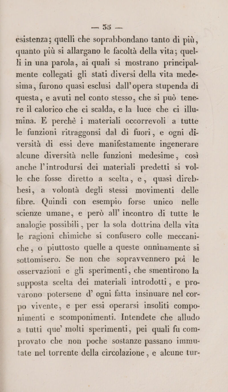 esistenza ; quelli che soprabbondano tanto di più, quanto più si allargano le facoltà della vita; quel¬ li in una parola, ai quali si mostrano principal¬ mente collegati gli stati diversi della vita mede¬ sima, furono quasi esclusi dall’opera stupenda di questa, e avuti nel conto stesso, che si può tene¬ re il calorico che ci scalda, e la luce che ci illu¬ mina. E perchè i materiali occorrevoli a tutte le funzioni ritraggonsi dal di fuori, e ogni di¬ versità di essi deve manifestamente ingenerare alcune diversità nelle funzioni medesime, così anche l’introdursi dei materiali predetti si vol¬ le che fosse diretto a scelta, e, quasi direb- besi, a volontà degli stessi movimenti delle fibre. Quindi con esempio forse unico nelle scienze umane, e però all’ incontro di tutte le analogie possibili, per la sola dottrina della vita le ragioni chimiche si confusero colle meccani¬ che , o piuttosto quelle a queste onninamente si sottomisero. Se non che sopravvennero poi le osservazioni e gli sperimenti, che smentirono la supposta scelta dei materiali introdotti, e pro¬ varono potersene d’ ogni fatta insinuare nel cor¬ po vivente, e per essi operarsi insoliti compo¬ nimenti e scomponimenti. Intendete che alludo a tutti que’ molti sperimenti, pei quali fu com¬ provalo che non poche sostanze passano immu¬ tate nel torrente della circolazione, e alcune tur-