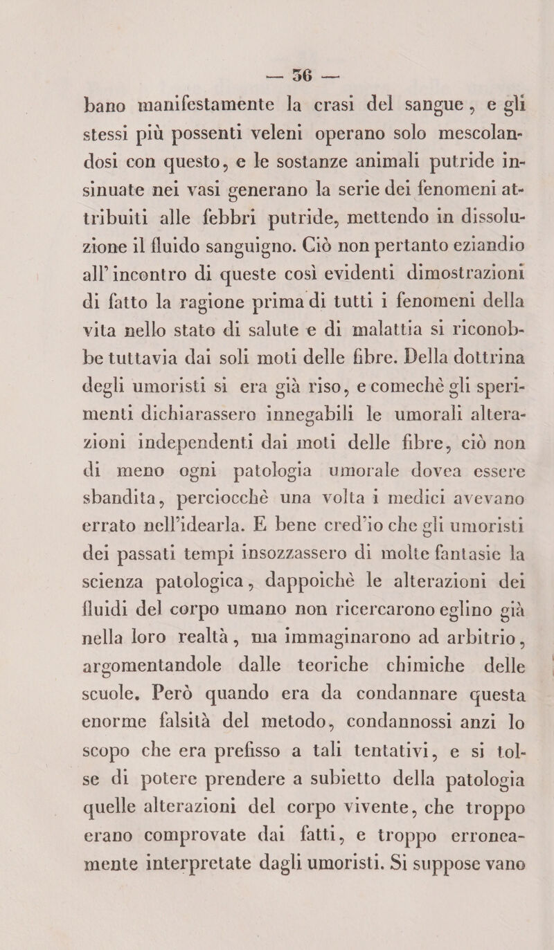 bano manifestamente la crasi del sangue, e gli stessi più possenti veleni operano solo mescolan¬ dosi con questo, e le sostanze animali putride in¬ sinuate nei vasi generano la serie dei fenomeni at¬ tribuiti alle febbri putride, mettendo in dissolu¬ zione il fluido sanguigno. Ciò non pertanto eziandio all’incontro di queste così evidenti dimostrazioni di fatto la ragione prima di tutti i fenomeni della vita nello stato di salute e di malattia si riconob¬ be tuttavia dai soli moti delle fibre. Della dottrina degli umoristi si era già riso, ecomechègli speri¬ menti dichiarassero innegabili le umorali altera¬ zioni independenti dai moti delle fibre, ciò non di meno ogni patologia umorale dovea essere sbandita, perciocché una volta i medici avevano errato nell’idearla. E bene cred’io che gii umoristi dei passati tempi insozzassero di molte fantasie la scienza patologica, dappoiché le alterazioni dei fluidi del corpo umano non ricercarono eglino già nella loro realtà, ma immaginarono ad arbitrio, argomentandole dalle teoriche chimiche delle scuole. Però quando era da condannare questa enorme falsità del metodo, condannossi anzi lo scopo che era prefisso a tali tentativi, e si tol¬ se di potere prendere a subietto della patologia quelle alterazioni del corpo vivente, che troppo erano comprovate dai fatti, e troppo erronea¬ mente interpretate dagli umoristi. Si suppose vano