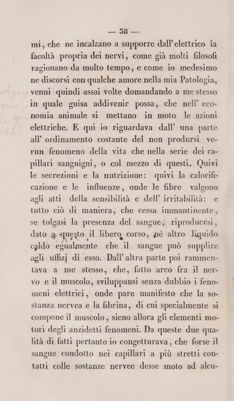 mi, che ne incalzano a supporre dall’elettrico la facoltà propria dei nervi, come già molti filosofi ragionano da molto tempo, e come io medesimo ne discorsi con qualche amore nella mia Patologia, venni quindi assai volte domandando a me stesso in quale guisa addivenir possa, che nell’ eco¬ nomia animale si mettano in moto le azioni elettriche. E qui io riguardava dall’ una parte all’ ordinamento costante del non prodursi ve- run fenomeno della vita che nella serie dei ca¬ pillari sanguigni, o col mezzo di questi» Quivi le secrezioni e la nutrizione: quivi la calorifi- cazione e le influenze, onde le fibre valgono agli atti della sensibilità e dell’ irritabilità: c tutto ciò di maniera, che cessa immantinente, se tolgasi la presenza del sangue, riproducesi, dato q -questo il libero^ corso, jiè altro liquido qddo egualmente che il sangue può supplire agli uffizj di esso. Dall’altra parte poi rammen¬ tava a me stesso, che, fatto arco fra il ner¬ vo e il muscolo, sviluppansi senza dubbio i feno¬ meni elettrici, onde pare manifesto che la so¬ stanza nervca e la fibrina, di cui specialmente si compone il muscolo, sieno allora gli elementi mo¬ tori degli anzidetti fenomeni. Da queste due qua¬ lità di fatti pertanto io congetturava, che forse il sangue condotto nei capillari a più stretti con¬ tatti colle sostanze nervee desse moto ad alcu-
